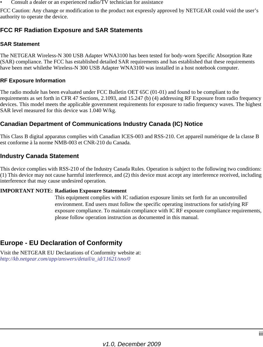 v1.0, December 2009iii• Consult a dealer or an experienced radio/TV technician for assistanceFCC Caution: Any change or modification to the product not expressly approved by NETGEAR could void the user’s authority to operate the device.FCC RF Radiation Exposure and SAR StatementsSAR Statement The NETGEAR Wireless-N 300 USB Adapter WNA3100 has been tested for body-worn Specific Absorption Rate (SAR) compliance. The FCC has established detailed SAR requirements and has established that these requirements have been met whilethe Wireless-N 300 USB Adapter WNA3100 was installed in a host notebook computer. RF Exposure InformationThe radio module has been evaluated under FCC Bulletin OET 65C (01-01) and found to be compliant to the requirements as set forth in CFR 47 Sections, 2.1093, and 15.247 (b) (4) addressing RF Exposure from radio frequency devices. This model meets the applicable government requirements for exposure to radio frequency waves. The highest SAR level measured for this device was 1.040 W/kg.Canadian Department of Communications Industry Canada (IC) NoticeThis Class B digital apparatus complies with Canadian ICES-003 and RSS-210. Cet appareil numérique de la classe B est conforme à la norme NMB-003 et CNR-210 du Canada. Industry Canada StatementThis device complies with RSS-210 of the Industry Canada Rules. Operation is subject to the following two conditions: (1) This device may not cause harmful interference, and (2) this device must accept any interference received, including interference that may cause undesired operation.IMPORTANT NOTE: Radiation Exposure Statement This equipment complies with IC radiation exposure limits set forth for an uncontrolled environment. End users must follow the specific operating instructions for satisfying RF exposure compliance. To maintain compliance with IC RF exposure compliance requirements, please follow operation instruction as documented in this manual. Europe - EU Declaration of ConformityVisit the NETGEAR EU Declarations of Conformity website at: http://kb.netgear.com/app/answers/detail/a_id/11621/sno/0