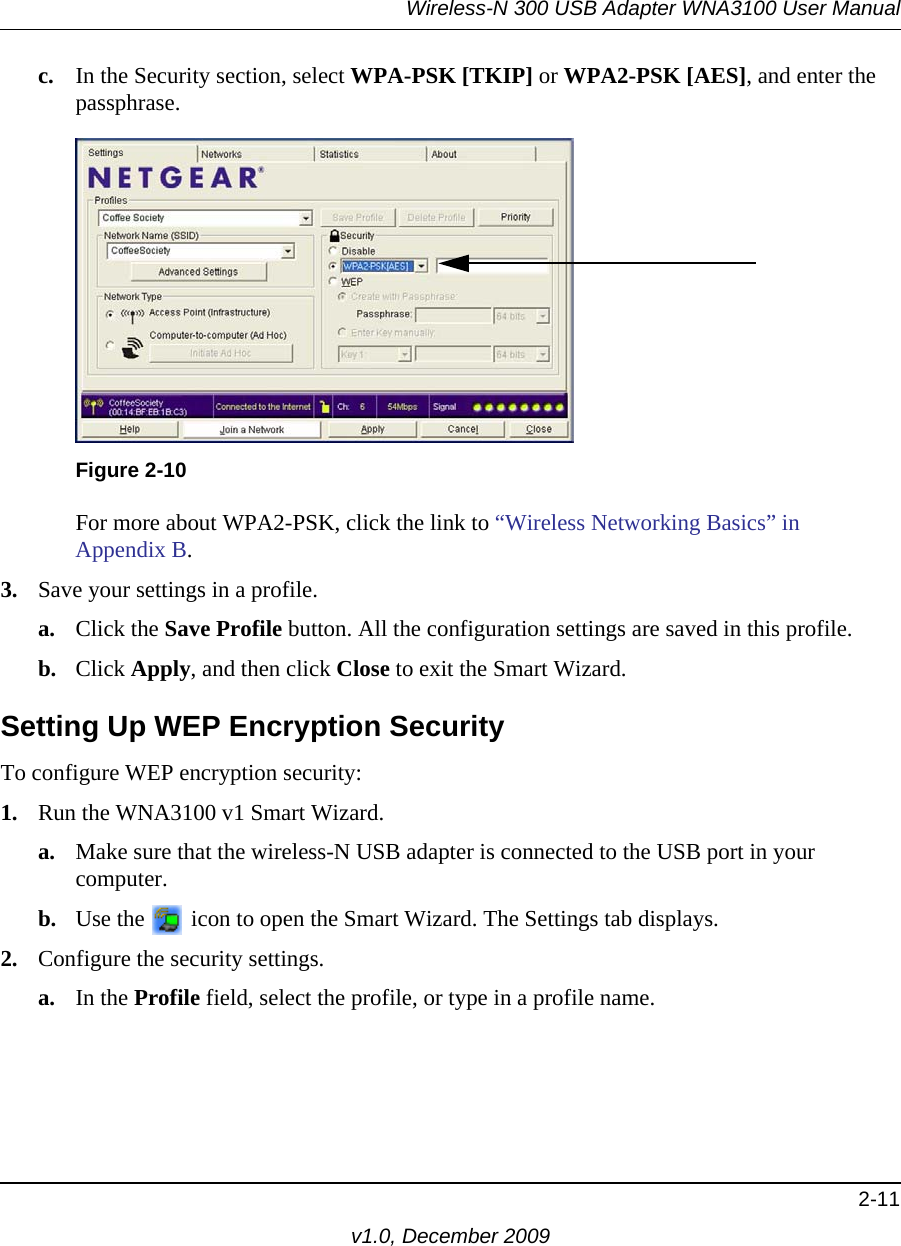 Wireless-N 300 USB Adapter WNA3100 User Manual2-11v1.0, December 2009c. In the Security section, select WPA-PSK [TKIP] or WPA2-PSK [AES], and enter the passphrase.For more about WPA2-PSK, click the link to “Wireless Networking Basics” in Appendix B.3. Save your settings in a profile. a. Click the Save Profile button. All the configuration settings are saved in this profile. b. Click Apply, and then click Close to exit the Smart Wizard.Setting Up WEP Encryption SecurityTo configure WEP encryption security:1. Run the WNA3100 v1 Smart Wizard.a. Make sure that the wireless-N USB adapter is connected to the USB port in your computer.b. Use the   icon to open the Smart Wizard. The Settings tab displays.2. Configure the security settings. a. In the Profile field, select the profile, or type in a profile name.Figure 2-10