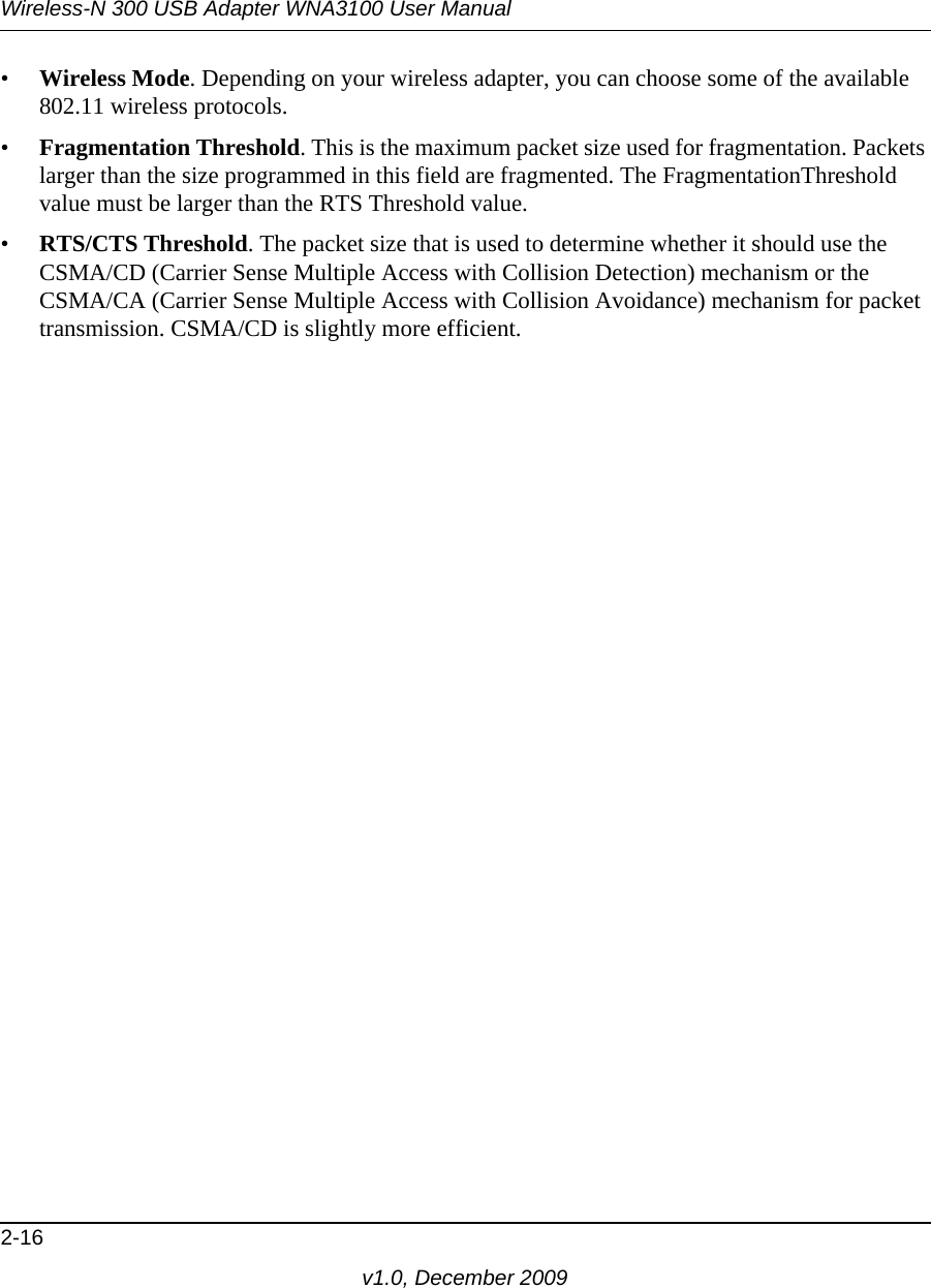 Wireless-N 300 USB Adapter WNA3100 User Manual2-16v1.0, December 2009•Wireless Mode. Depending on your wireless adapter, you can choose some of the available 802.11 wireless protocols.•Fragmentation Threshold. This is the maximum packet size used for fragmentation. Packets larger than the size programmed in this field are fragmented. The FragmentationThreshold value must be larger than the RTS Threshold value.•RTS/CTS Threshold. The packet size that is used to determine whether it should use the CSMA/CD (Carrier Sense Multiple Access with Collision Detection) mechanism or the CSMA/CA (Carrier Sense Multiple Access with Collision Avoidance) mechanism for packet transmission. CSMA/CD is slightly more efficient. 