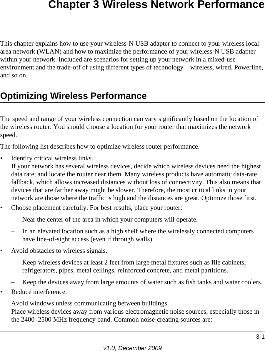 3-1v1.0, December 2009Chapter 3 Wireless Network PerformanceThis chapter explains how to use your wireless-N USB adapter to connect to your wireless local area network (WLAN) and how to maximize the performance of your wireless-N USB adapter within your network. Included are scenarios for setting up your network in a mixed-use environment and the trade-off of using different types of technology—wireless, wired, Powerline, and so on. Optimizing Wireless PerformanceThe speed and range of your wireless connection can vary significantly based on the location of the wireless router. You should choose a location for your router that maximizes the network speed.The following list describes how to optimize wireless router performance.• Identify critical wireless links.If your network has several wireless devices, decide which wireless devices need the highest data rate, and locate the router near them. Many wireless products have automatic data-rate fallback, which allows increased distances without loss of connectivity. This also means that devices that are farther away might be slower. Therefore, the most critical links in your network are those where the traffic is high and the distances are great. Optimize those first. • Choose placement carefully. For best results, place your router:– Near the center of the area in which your computers will operate.– In an elevated location such as a high shelf where the wirelessly connected computers have line-of-sight access (even if through walls).• Avoid obstacles to wireless signals.– Keep wireless devices at least 2 feet from large metal fixtures such as file cabinets, refrigerators, pipes, metal ceilings, reinforced concrete, and metal partitions.– Keep the devices away from large amounts of water such as fish tanks and water coolers.• Reduce interference.Avoid windows unless communicating between buildings.Place wireless devices away from various electromagnetic noise sources, especially those in the 2400–2500 MHz frequency band. Common noise-creating sources are: