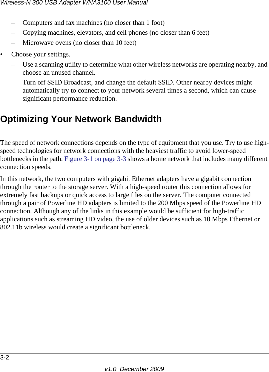 Wireless-N 300 USB Adapter WNA3100 User Manual3-2v1.0, December 2009– Computers and fax machines (no closer than 1 foot)– Copying machines, elevators, and cell phones (no closer than 6 feet)– Microwave ovens (no closer than 10 feet)• Choose your settings.– Use a scanning utility to determine what other wireless networks are operating nearby, and choose an unused channel.– Turn off SSID Broadcast, and change the default SSID. Other nearby devices might automatically try to connect to your network several times a second, which can cause significant performance reduction. Optimizing Your Network BandwidthThe speed of network connections depends on the type of equipment that you use. Try to use high-speed technologies for network connections with the heaviest traffic to avoid lower-speed bottlenecks in the path. Figure 3-1 on page 3-3 shows a home network that includes many different connection speeds.In this network, the two computers with gigabit Ethernet adapters have a gigabit connection through the router to the storage server. With a high-speed router this connection allows for extremely fast backups or quick access to large files on the server. The computer connected through a pair of Powerline HD adapters is limited to the 200 Mbps speed of the Powerline HD connection. Although any of the links in this example would be sufficient for high-traffic applications such as streaming HD video, the use of older devices such as 10 Mbps Ethernet or 802.11b wireless would create a significant bottleneck.