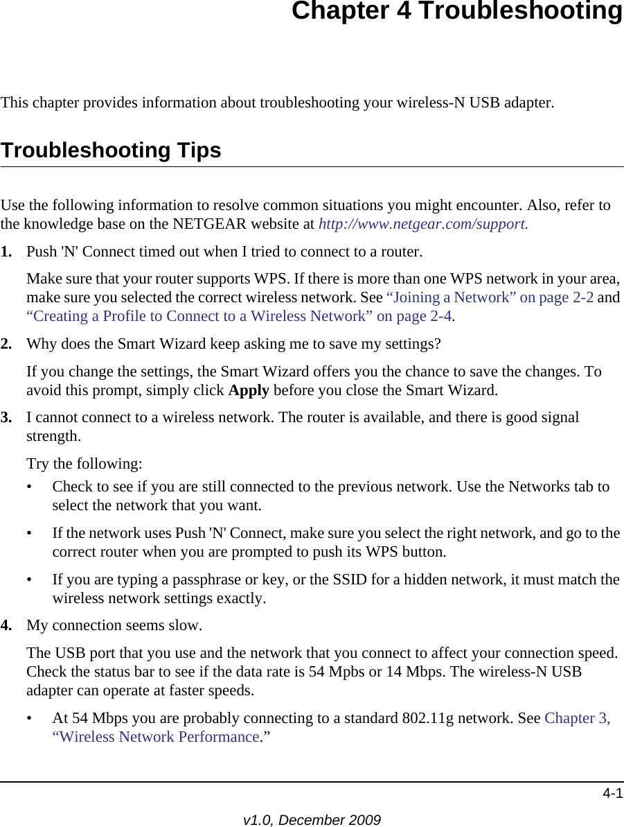 4-1v1.0, December 2009Chapter 4 TroubleshootingThis chapter provides information about troubleshooting your wireless-N USB adapter. Troubleshooting TipsUse the following information to resolve common situations you might encounter. Also, refer to the knowledge base on the NETGEAR website at http://www.netgear.com/support.1. Push &apos;N&apos; Connect timed out when I tried to connect to a router.Make sure that your router supports WPS. If there is more than one WPS network in your area, make sure you selected the correct wireless network. See “Joining a Network” on page 2-2 and “Creating a Profile to Connect to a Wireless Network” on page 2-4.2. Why does the Smart Wizard keep asking me to save my settings?If you change the settings, the Smart Wizard offers you the chance to save the changes. To avoid this prompt, simply click Apply before you close the Smart Wizard.3. I cannot connect to a wireless network. The router is available, and there is good signal strength.Try the following:• Check to see if you are still connected to the previous network. Use the Networks tab to select the network that you want.• If the network uses Push &apos;N&apos; Connect, make sure you select the right network, and go to the correct router when you are prompted to push its WPS button.• If you are typing a passphrase or key, or the SSID for a hidden network, it must match the wireless network settings exactly.4. My connection seems slow.The USB port that you use and the network that you connect to affect your connection speed. Check the status bar to see if the data rate is 54 Mpbs or 14 Mbps. The wireless-N USB adapter can operate at faster speeds. • At 54 Mbps you are probably connecting to a standard 802.11g network. See Chapter 3, “Wireless Network Performance.”