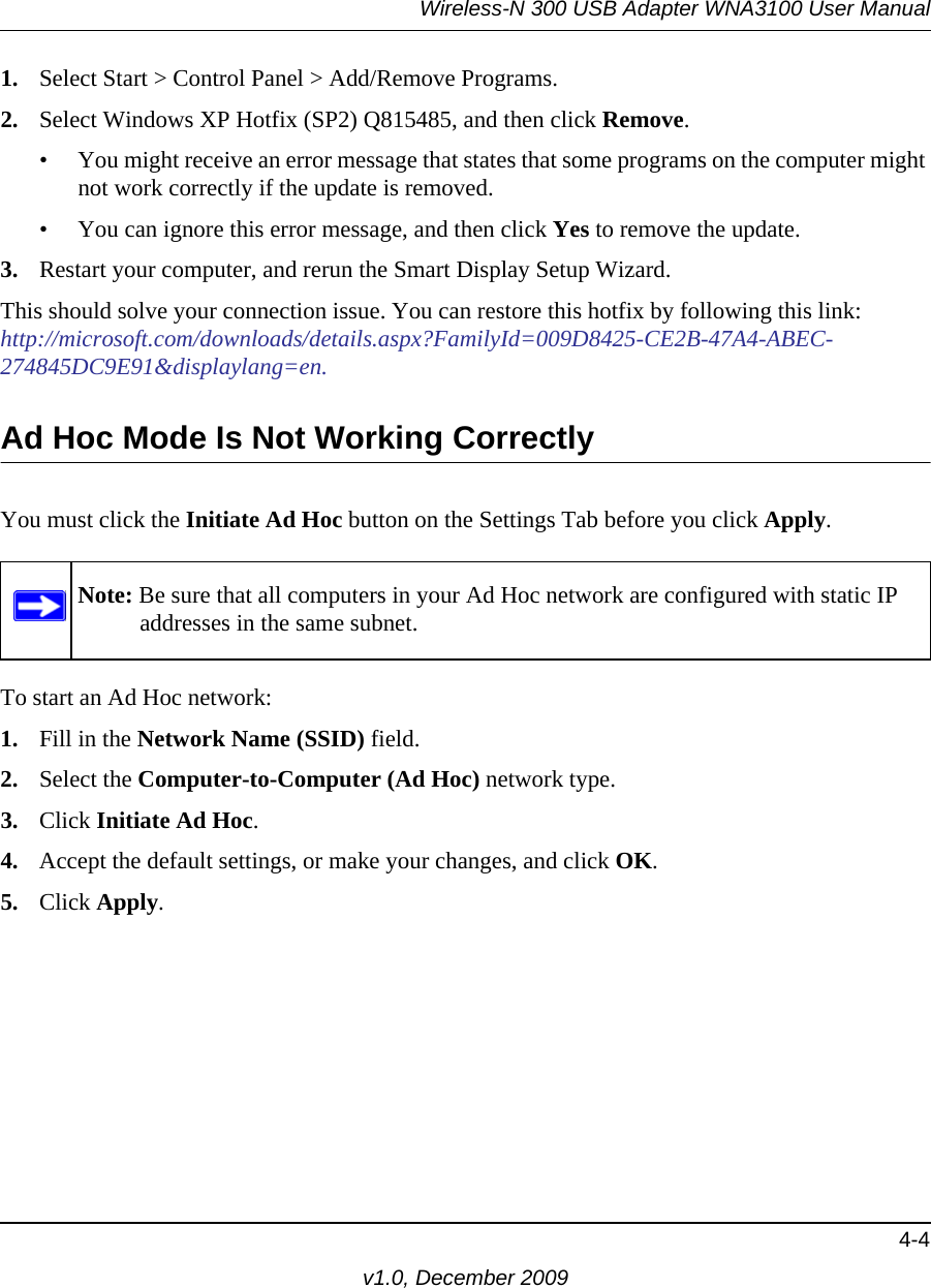 Wireless-N 300 USB Adapter WNA3100 User Manual4-4v1.0, December 20091. Select Start &gt; Control Panel &gt; Add/Remove Programs. 2. Select Windows XP Hotfix (SP2) Q815485, and then click Remove.• You might receive an error message that states that some programs on the computer might not work correctly if the update is removed. • You can ignore this error message, and then click Yes to remove the update. 3. Restart your computer, and rerun the Smart Display Setup Wizard. This should solve your connection issue. You can restore this hotfix by following this link:http://microsoft.com/downloads/details.aspx?FamilyId=009D8425-CE2B-47A4-ABEC-274845DC9E91&amp;displaylang=en.Ad Hoc Mode Is Not Working CorrectlyYou must click the Initiate Ad Hoc button on the Settings Tab before you click Apply. To start an Ad Hoc network:1. Fill in the Network Name (SSID) field.2. Select the Computer-to-Computer (Ad Hoc) network type.3. Click Initiate Ad Hoc.4. Accept the default settings, or make your changes, and click OK.5. Click Apply.Note: Be sure that all computers in your Ad Hoc network are configured with static IP addresses in the same subnet.