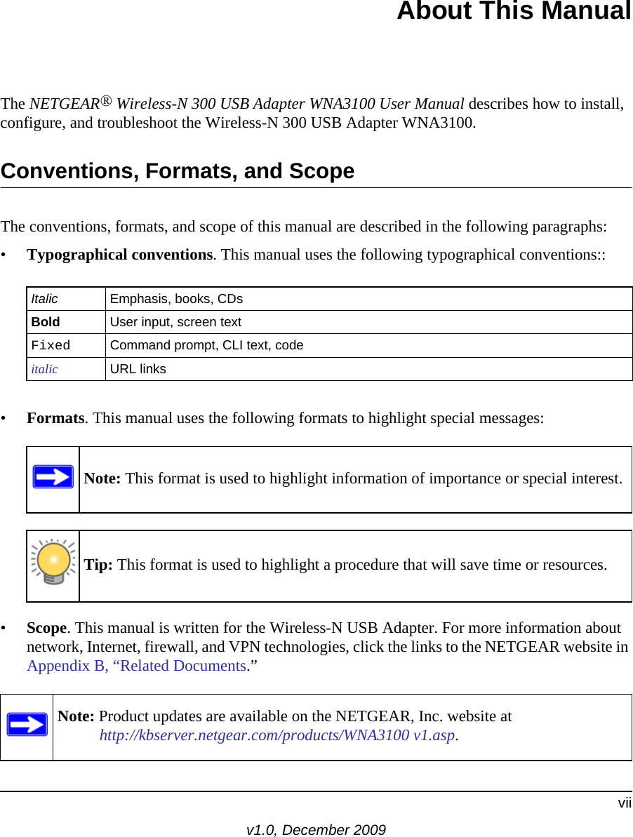 viiv1.0, December 2009About This ManualThe NETGEAR® Wireless-N 300 USB Adapter WNA3100 User Manual describes how to install, configure, and troubleshoot the Wireless-N 300 USB Adapter WNA3100. Conventions, Formats, and ScopeThe conventions, formats, and scope of this manual are described in the following paragraphs:•Typographical conventions. This manual uses the following typographical conventions::•Formats. This manual uses the following formats to highlight special messages:•Scope. This manual is written for the Wireless-N USB Adapter. For more information about network, Internet, firewall, and VPN technologies, click the links to the NETGEAR website in Appendix B, “Related Documents.”Italic Emphasis, books, CDsBold User input, screen textFixed Command prompt, CLI text, code italic URL linksNote: This format is used to highlight information of importance or special interest.Tip: This format is used to highlight a procedure that will save time or resources.Note: Product updates are available on the NETGEAR, Inc. website athttp://kbserver.netgear.com/products/WNA3100 v1.asp.