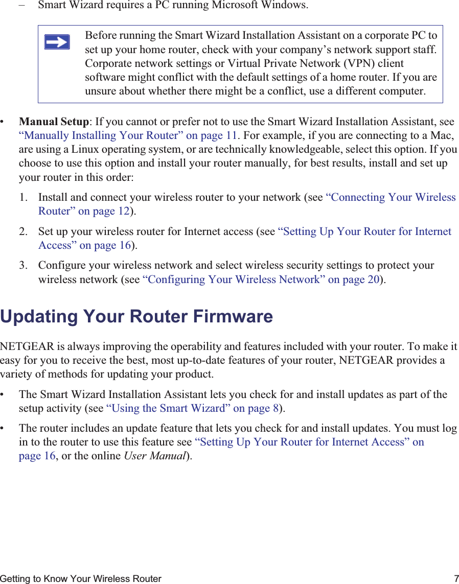 Getting to Know Your Wireless Router 7– Smart Wizard requires a PC running Microsoft Windows.•Manual Setup: If you cannot or prefer not to use the Smart Wizard Installation Assistant, see “Manually Installing Your Router” on page 11. For example, if you are connecting to a Mac, are using a Linux operating system, or are technically knowledgeable, select this option. If you choose to use this option and install your router manually, for best results, install and set up your router in this order:1. Install and connect your wireless router to your network (see “Connecting Your Wireless Router” on page 12).2. Set up your wireless router for Internet access (see “Setting Up Your Router for Internet Access” on page 16).3. Configure your wireless network and select wireless security settings to protect your wireless network (see “Configuring Your Wireless Network” on page 20).Updating Your Router FirmwareNETGEAR is always improving the operability and features included with your router. To make it easy for you to receive the best, most up-to-date features of your router, NETGEAR provides a variety of methods for updating your product. • The Smart Wizard Installation Assistant lets you check for and install updates as part of the setup activity (see “Using the Smart Wizard” on page 8).• The router includes an update feature that lets you check for and install updates. You must log in to the router to use this feature see “Setting Up Your Router for Internet Access” on page 16, or the online User Manual).Before running the Smart Wizard Installation Assistant on a corporate PC to set up your home router, check with your company’s network support staff. Corporate network settings or Virtual Private Network (VPN) client software might conflict with the default settings of a home router. If you are unsure about whether there might be a conflict, use a different computer.
