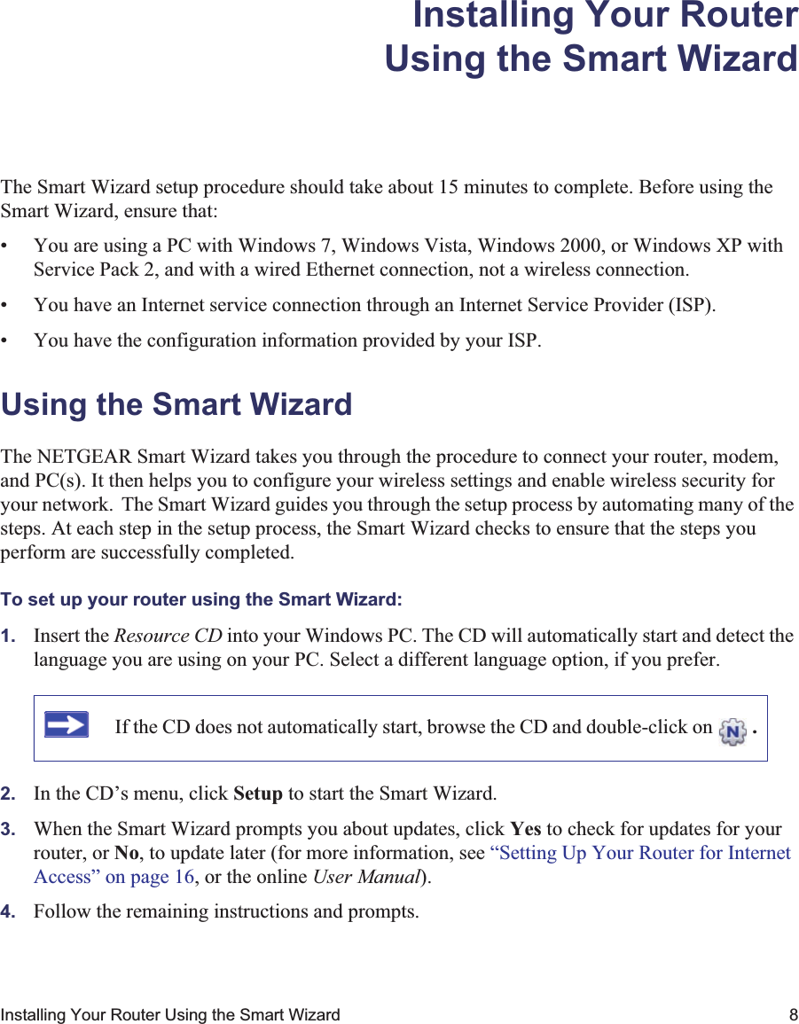 Installing Your Router Using the Smart Wizard 8Installing Your RouterUsing the Smart WizardThe Smart Wizard setup procedure should take about 15 minutes to complete. Before using the Smart Wizard, ensure that:• You are using a PC with Windows 7, Windows Vista, Windows 2000, or Windows XP with Service Pack 2, and with a wired Ethernet connection, not a wireless connection.• You have an Internet service connection through an Internet Service Provider (ISP).• You have the configuration information provided by your ISP. Using the Smart Wizard The NETGEAR Smart Wizard takes you through the procedure to connect your router, modem, and PC(s). It then helps you to configure your wireless settings and enable wireless security for your network. The Smart Wizard guides you through the setup process by automating many of the steps. At each step in the setup process, the Smart Wizard checks to ensure that the steps you perform are successfully completed.To set up your router using the Smart Wizard:1. Insert the Resource CD into your Windows PC. The CD will automatically start and detect the language you are using on your PC. Select a different language option, if you prefer. 2. In the CD’s menu, click Setup to start the Smart Wizard. 3. When the Smart Wizard prompts you about updates, click Yes to check for updates for your router, or No, to update later (for more information, see “Setting Up Your Router for Internet Access” on page 16, or the online User Manual).4. Follow the remaining instructions and prompts. If the CD does not automatically start, browse the CD and double-click on  .