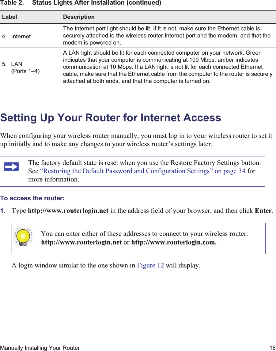 Manually Installing Your Router 16Setting Up Your Router for Internet AccessWhen configuring your wireless router manually, you must log in to your wireless router to set it up initially and to make any changes to your wireless router’s settings later.To access the router:1. Type http://www.routerlogin.net in the address field of your browser, and then click Enter.A login window similar to the one shown in Figure 12 will display.4. InternetThe Internet port light should be lit. If it is not, make sure the Ethernet cable is securely attached to the wireless router Internet port and the modem, and that the modem is powered on.5. LAN (Ports 1–4)A LAN light should be lit for each connected computer on your network. Green indicates that your computer is communicating at 100 Mbps; amber indicates communication at 10 Mbps. If a LAN light is not lit for each connected Ethernet cable, make sure that the Ethernet cable from the computer to the router is securely attached at both ends, and that the computer is turned on.The factory default state is reset when you use the Restore Factory Settings button. See “Restoring the Default Password and Configuration Settings” on page 34 for more information.You can enter either of these addresses to connect to your wireless router:http://www.routerlogin.net or http://www.routerlogin.com.Table 2. Status Lights After Installation (continued)Label Description