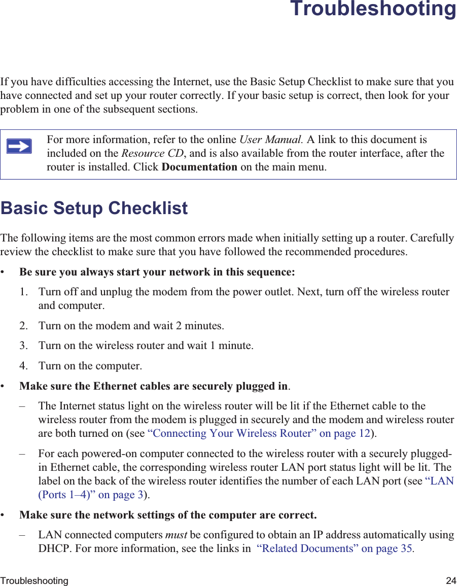 Troubleshooting 24TroubleshootingIf you have difficulties accessing the Internet, use the Basic Setup Checklist to make sure that you have connected and set up your router correctly. If your basic setup is correct, then look for your problem in one of the subsequent sections.Basic Setup ChecklistThe following items are the most common errors made when initially setting up a router. Carefully review the checklist to make sure that you have followed the recommended procedures.•Be sure you always start your network in this sequence:1. Turn off and unplug the modem from the power outlet. Next, turn off the wireless router and computer.2. Turn on the modem and wait 2 minutes.3. Turn on the wireless router and wait 1 minute.4. Turn on the computer. •Make sure the Ethernet cables are securely plugged in.– The Internet status light on the wireless router will be lit if the Ethernet cable to the wireless router from the modem is plugged in securely and the modem and wireless router are both turned on (see “Connecting Your Wireless Router” on page 12).– For each powered-on computer connected to the wireless router with a securely plugged-in Ethernet cable, the corresponding wireless router LAN port status light will be lit. The label on the back of the wireless router identifies the number of each LAN port (see “LAN(Ports 1–4)” on page 3).•Make sure the network settings of the computer are correct.– LAN connected computers must be configured to obtain an IP address automatically using DHCP. For more information, see the links in  “Related Documents” on page 35.For more information, refer to the online User Manual. A link to this document is included on the Resource CD, and is also available from the router interface, after the router is installed. Click Documentation on the main menu.