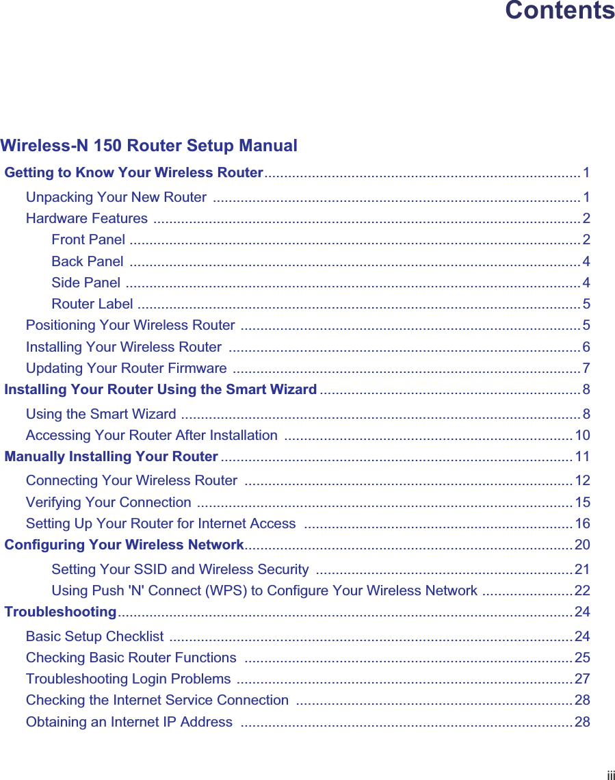iiiContentsWireless-N 150 Router Setup Manual Getting to Know Your Wireless Router................................................................................1Unpacking Your New Router  .............................................................................................1Hardware Features ............................................................................................................2Front Panel .................................................................................................................. 2Back Panel  .................................................................................................................. 4Side Panel ...................................................................................................................4Router Label ................................................................................................................ 5Positioning Your Wireless Router ......................................................................................5Installing Your Wireless Router  .........................................................................................6Updating Your Router Firmware ........................................................................................7 Installing Your Router Using the Smart Wizard ..................................................................8Using the Smart Wizard .....................................................................................................8Accessing Your Router After Installation  .........................................................................10 Manually Installing Your Router ......................................................................................... 11Connecting Your Wireless Router  ...................................................................................12Verifying Your Connection ...............................................................................................15Setting Up Your Router for Internet Access  ....................................................................16 Configuring Your Wireless Network...................................................................................20Setting Your SSID and Wireless Security  .................................................................21Using Push &apos;N&apos; Connect (WPS) to Configure Your Wireless Network .......................22 Troubleshooting................................................................................................................... 24Basic Setup Checklist ......................................................................................................24Checking Basic Router Functions  ...................................................................................25Troubleshooting Login Problems .....................................................................................27Checking the Internet Service Connection  ...................................................................... 28Obtaining an Internet IP Address  ....................................................................................28