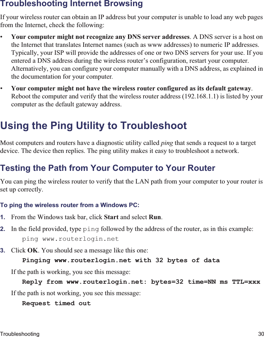Troubleshooting 30Troubleshooting Internet BrowsingIf your wireless router can obtain an IP address but your computer is unable to load any web pages from the Internet, check the following:•Your computer might not recognize any DNS server addresses. A DNS server is a host on the Internet that translates Internet names (such as www addresses) to numeric IP addresses. Typically, your ISP will provide the addresses of one or two DNS servers for your use. If you entered a DNS address during the wireless router’s configuration, restart your computer. Alternatively, you can configure your computer manually with a DNS address, as explained in the documentation for your computer.•Your computer might not have the wireless router configured as its default gateway.Reboot the computer and verify that the wireless router address (192.168.1.1) is listed by your computer as the default gateway address.Using the Ping Utility to TroubleshootMost computers and routers have a diagnostic utility called ping that sends a request to a target device. The device then replies. The ping utility makes it easy to troubleshoot a network.Testing the Path from Your Computer to Your RouterYou can ping the wireless router to verify that the LAN path from your computer to your router is set up correctly.To ping the wireless router from a Windows PC:1. From the Windows task bar, click Start and select Run.2. In the field provided, type ping followed by the address of the router, as in this example:ping www.routerlogin.net 3. Click OK. You should see a message like this one:Pinging www.routerlogin.net with 32 bytes of dataIf the path is working, you see this message:Reply from www.routerlogin.net: bytes=32 time=NN ms TTL=xxxIf the path is not working, you see this message:Request timed out 