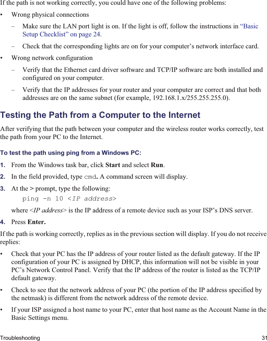Troubleshooting 31If the path is not working correctly, you could have one of the following problems:• Wrong physical connections– Make sure the LAN port light is on. If the light is off, follow the instructions in “BasicSetup Checklist” on page 24.– Check that the corresponding lights are on for your computer’s network interface card.• Wrong network configuration– Verify that the Ethernet card driver software and TCP/IP software are both installed and configured on your computer.– Verify that the IP addresses for your router and your computer are correct and that both addresses are on the same subnet (for example, 192.168.1.x/255.255.255.0).Testing the Path from a Computer to the InternetAfter verifying that the path between your computer and the wireless router works correctly, test the path from your PC to the Internet. To test the path using ping from a Windows PC:1. From the Windows task bar, click Start and select Run.2. In the field provided, type cmd.A command screen will display.3. At the &gt; prompt, type the following:ping -n 10 &lt;IP address&gt;where &lt;IP address&gt; is the IP address of a remote device such as your ISP’s DNS server.4. Press Enter.If the path is working correctly, replies as in the previous section will display. If you do not receive replies:• Check that your PC has the IP address of your router listed as the default gateway. If the IP configuration of your PC is assigned by DHCP, this information will not be visible in your PC’s Network Control Panel. Verify that the IP address of the router is listed as the TCP/IP default gateway.• Check to see that the network address of your PC (the portion of the IP address specified by the netmask) is different from the network address of the remote device.• If your ISP assigned a host name to your PC, enter that host name as the Account Name in the Basic Settings menu.