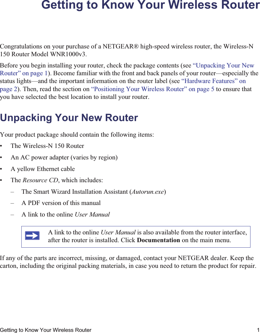 Getting to Know Your Wireless Router 1Getting to Know Your Wireless RouterCongratulations on your purchase of a NETGEAR® high-speed wireless router, the Wireless-N 150 Router Model WNR1000v3.Before you begin installing your router, check the package contents (see “Unpacking Your New Router” on page 1). Become familiar with the front and back panels of your router—especially the status lights—and the important information on the router label (see “Hardware Features” on page 2). Then, read the section on “Positioning Your Wireless Router” on page 5 to ensure that you have selected the best location to install your router. Unpacking Your New RouterYour product package should contain the following items:• The Wireless-N 150 Router• An AC power adapter (varies by region)• A yellow Ethernet cable• The Resource CD, which includes:– The Smart Wizard Installation Assistant (Autorun.exe)– A PDF version of this manual– A link to the online User ManualIf any of the parts are incorrect, missing, or damaged, contact your NETGEAR dealer. Keep the carton, including the original packing materials, in case you need to return the product for repair.A link to the online User Manual is also available from the router interface, after the router is installed. Click Documentation on the main menu.