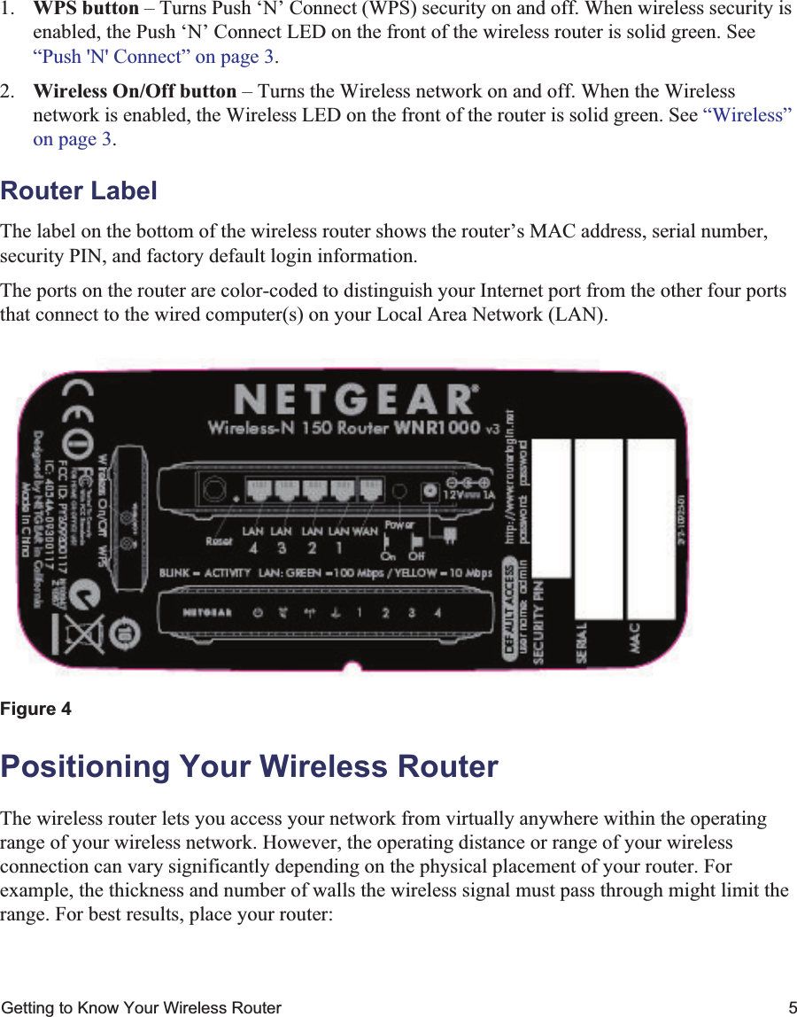 Getting to Know Your Wireless Router 51. WPS button – Turns Push ‘N’ Connect (WPS) security on and off. When wireless security is enabled, the Push ‘N’ Connect LED on the front of the wireless router is solid green. See “Push &apos;N&apos; Connect” on page 3.2. Wireless On/Off button – Turns the Wireless network on and off. When the Wireless network is enabled, the Wireless LED on the front of the router is solid green. See “Wireless”on page 3.Router LabelThe label on the bottom of the wireless router shows the router’s MAC address, serial number, security PIN, and factory default login information. The ports on the router are color-coded to distinguish your Internet port from the other four ports that connect to the wired computer(s) on your Local Area Network (LAN).Positioning Your Wireless RouterThe wireless router lets you access your network from virtually anywhere within the operating range of your wireless network. However, the operating distance or range of your wireless connection can vary significantly depending on the physical placement of your router. For example, the thickness and number of walls the wireless signal must pass through might limit the range. For best results, place your router: Figure 4