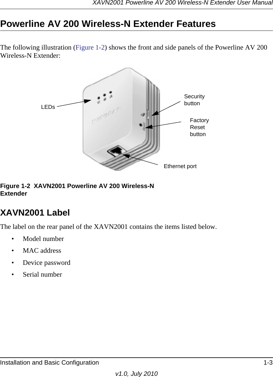 XAVN2001 Powerline AV 200 Wireless-N Extender User ManualInstallation and Basic Configuration 1-3v1.0, July 2010Powerline AV 200 Wireless-N Extender FeaturesThe following illustration (Figure 1-2) shows the front and side panels of the Powerline AV 200 Wireless-N Extender:XAVN2001 Label The label on the rear panel of the XAVN2001 contains the items listed below.• Model number• MAC address• Device password• Serial numberFigure 1-2  XAVN2001 Powerline AV 200 Wireless-N ExtenderEthernet portLEDsSecurity buttonFactory Reset button
