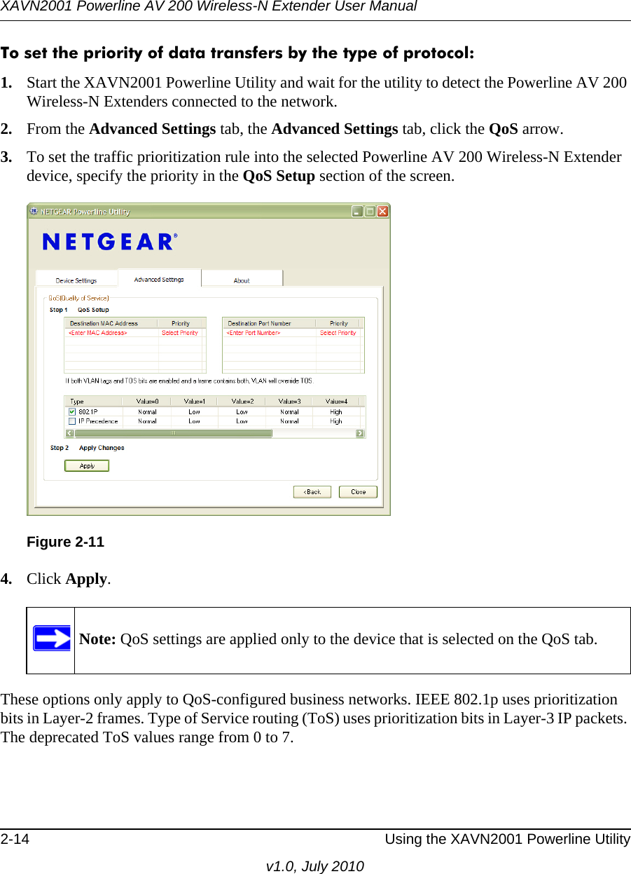 XAVN2001 Powerline AV 200 Wireless-N Extender User Manual2-14 Using the XAVN2001 Powerline Utilityv1.0, July 2010To set the priority of data transfers by the type of protocol:1. Start the XAVN2001 Powerline Utility and wait for the utility to detect the Powerline AV 200 Wireless-N Extenders connected to the network.2. From the Advanced Settings tab, the Advanced Settings tab, click the QoS arrow.3. To set the traffic prioritization rule into the selected Powerline AV 200 Wireless-N Extender device, specify the priority in the QoS Setup section of the screen.4. Click Apply.These options only apply to QoS-configured business networks. IEEE 802.1p uses prioritization bits in Layer-2 frames. Type of Service routing (ToS) uses prioritization bits in Layer-3 IP packets. The deprecated ToS values range from 0 to 7.Figure 2-11  Note: QoS settings are applied only to the device that is selected on the QoS tab.