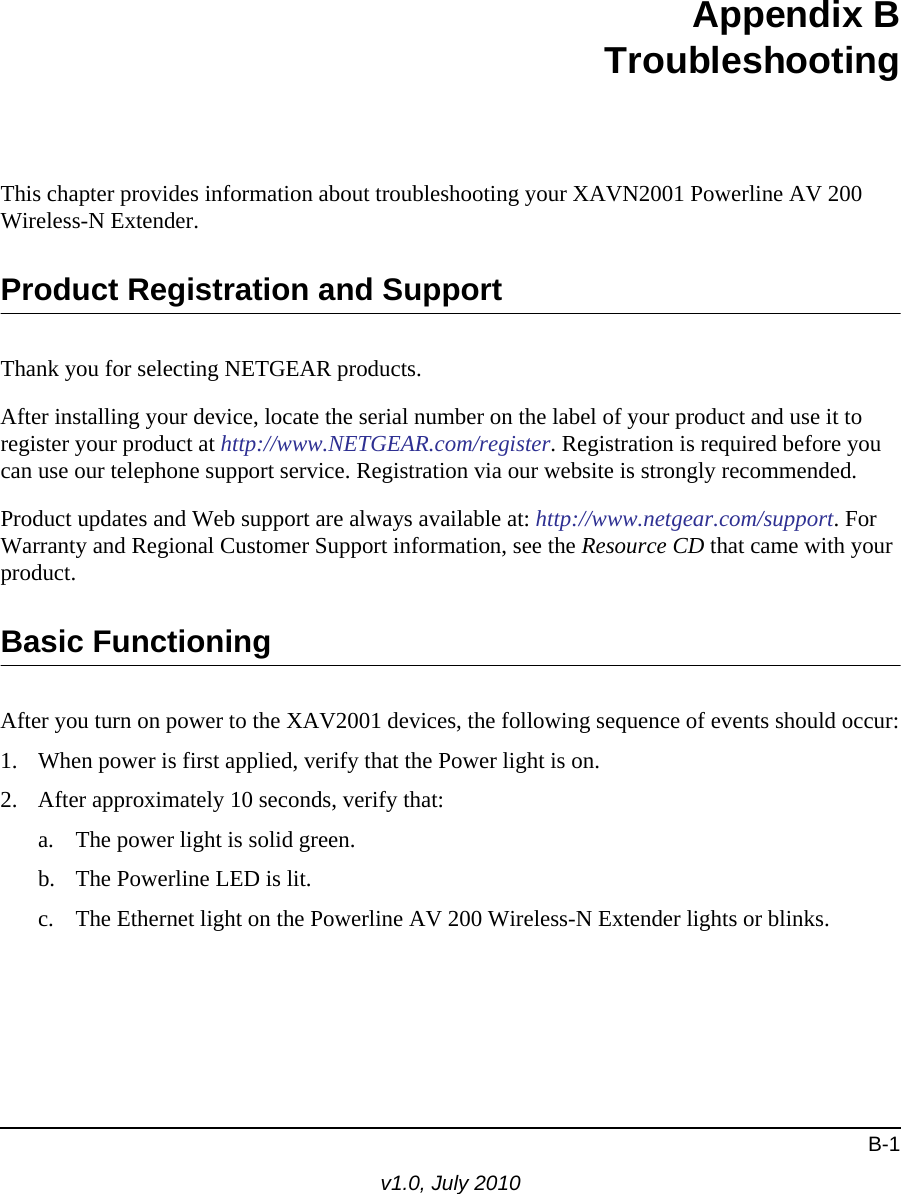 B-1v1.0, July 2010Appendix BTroubleshootingThis chapter provides information about troubleshooting your XAVN2001 Powerline AV 200 Wireless-N Extender. Product Registration and SupportThank you for selecting NETGEAR products. After installing your device, locate the serial number on the label of your product and use it to register your product at http://www.NETGEAR.com/register. Registration is required before you can use our telephone support service. Registration via our website is strongly recommended.Product updates and Web support are always available at: http://www.netgear.com/support. For Warranty and Regional Customer Support information, see the Resource CD that came with your product.Basic FunctioningAfter you turn on power to the XAV2001 devices, the following sequence of events should occur:1. When power is first applied, verify that the Power light is on.2. After approximately 10 seconds, verify that:a. The power light is solid green.b. The Powerline LED is lit.c. The Ethernet light on the Powerline AV 200 Wireless-N Extender lights or blinks.