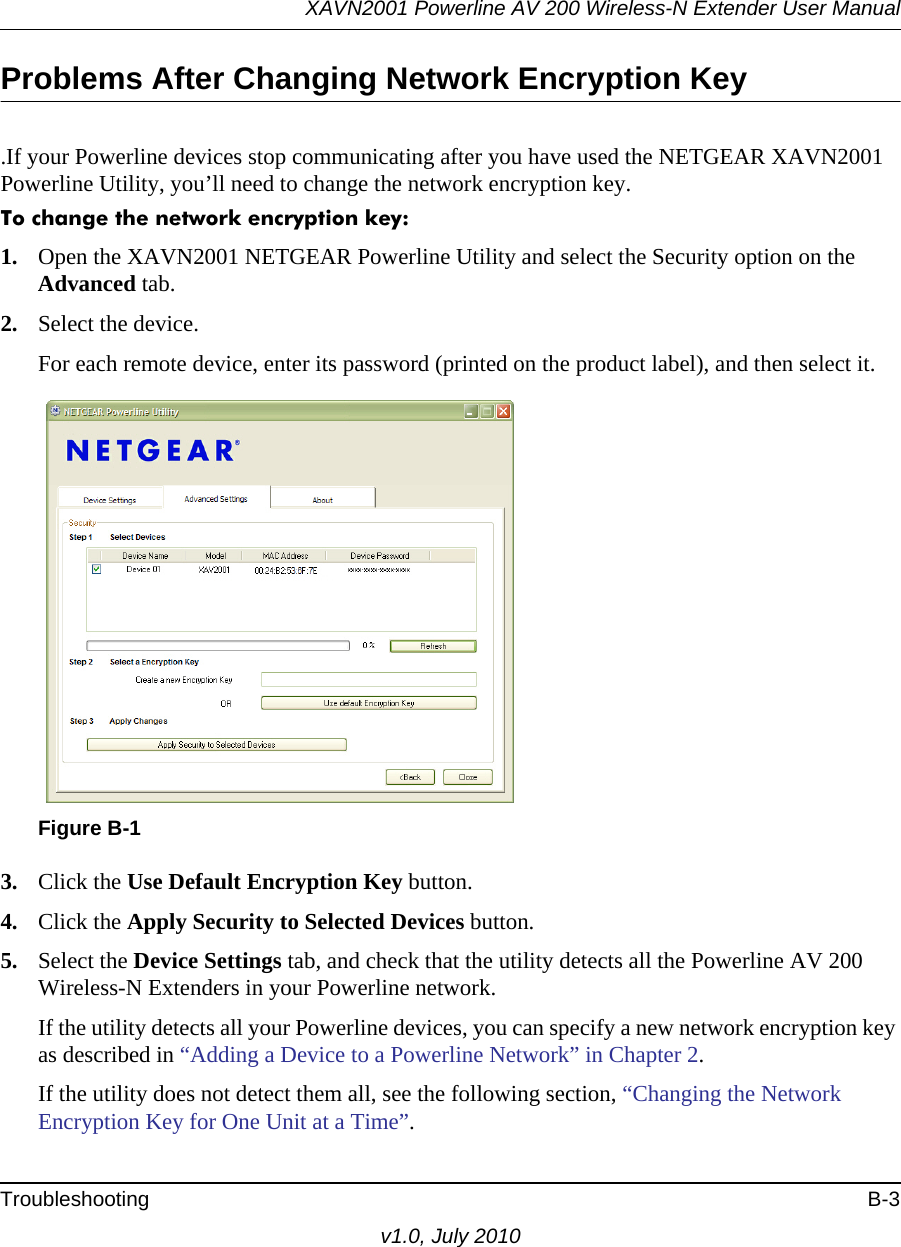 XAVN2001 Powerline AV 200 Wireless-N Extender User ManualTroubleshooting B-3v1.0, July 2010Problems After Changing Network Encryption Key.If your Powerline devices stop communicating after you have used the NETGEAR XAVN2001 Powerline Utility, you’ll need to change the network encryption key. To change the network encryption key:1. Open the XAVN2001 NETGEAR Powerline Utility and select the Security option on the Advanced tab.2. Select the device.For each remote device, enter its password (printed on the product label), and then select it.3. Click the Use Default Encryption Key button.4. Click the Apply Security to Selected Devices button.5. Select the Device Settings tab, and check that the utility detects all the Powerline AV 200 Wireless-N Extenders in your Powerline network. If the utility detects all your Powerline devices, you can specify a new network encryption key as described in “Adding a Device to a Powerline Network” in Chapter 2.If the utility does not detect them all, see the following section, “Changing the Network Encryption Key for One Unit at a Time”.Figure B-1  