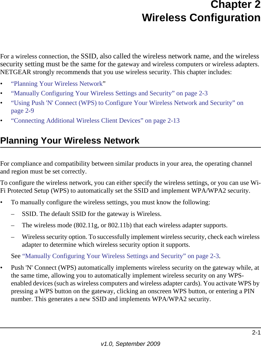 2-1v1.0, September 2009Chapter  2 Wireless ConfigurationFor a wireless connection, the SSID, also called the wireless network name, and the wireless security setting must be the same for the gateway and wireless computers or wireless adapters. NETGEAR strongly recommends that you use wireless security. This chapter includes:•“Planning Your Wireless Network”•“Manually Configuring Your Wireless Settings and Security” on page  2-3•“Using Push &apos;N&apos; Connect (WPS) to Configure Your Wireless Network and Security” on page  2-9•“Connecting Additional Wireless Client Devices” on page  2-13Planning Your Wireless NetworkFor compliance and compatibility between similar products in your area, the operating channel and region must be set correctly. To configure the wireless network, you can either specify the wireless settings, or you can use Wi-Fi Protected Setup (WPS) to automatically set the SSID and implement WPA/WPA2 security.• To manually configure the wireless settings, you must know the following:– SSID. The default SSID for the gateway is Wireless. – The wireless mode (802.11g, or 802.11b) that each wireless adapter supports.– Wireless security option. To successfully implement wireless security, check each wireless adapter to determine which wireless security option it supports. See “Manually Configuring Your Wireless Settings and Security” on page  2-3.• Push &apos;N&apos; Connect (WPS) automatically implements wireless security on the gateway while, at the same time, allowing you to automatically implement wireless security on any WPS-enabled devices (such as wireless computers and wireless adapter cards). You activate WPS by pressing a WPS button on the gateway, clicking an onscreen WPS button, or entering a PIN number. This generates a new SSID and implements WPA/WPA2 security.