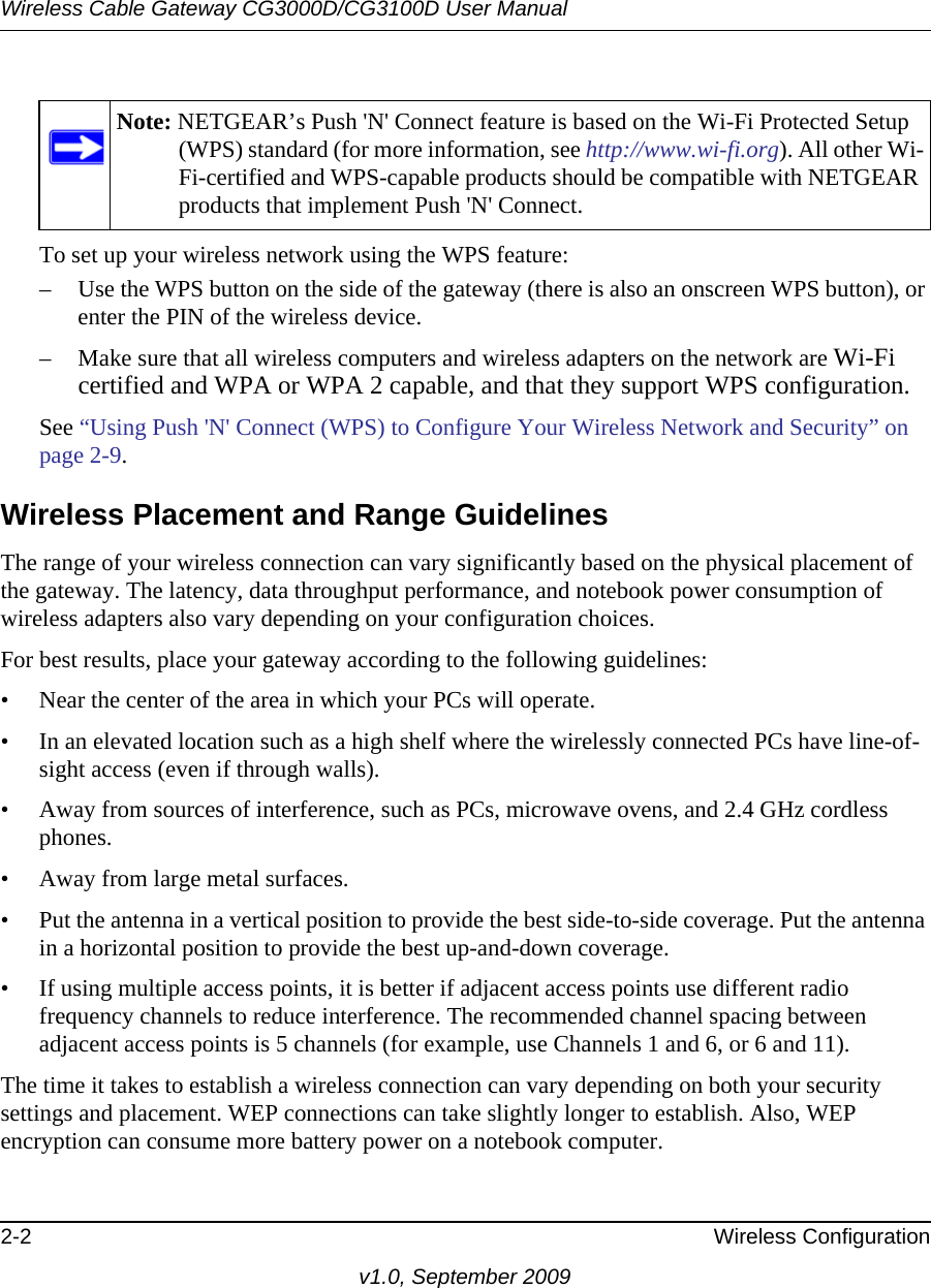 Note: NETGEAR’s Push &apos;N&apos; Connect feature is based on the Wi-Fi Protected Setup (WPS) standard (for more information, see http://www.wi-fi.org). All other Wi-Fi-certified and WPS-capable products should be compatible with NETGEAR products that implement Push &apos;N&apos; Connect.Wireless Cable Gateway CG3000D/CG3100D User Manual2-2 Wireless Configurationv1.0, September 2009To set up your wireless network using the WPS feature:– Use the WPS button on the side of the gateway (there is also an onscreen WPS button), or enter the PIN of the wireless device. – Make sure that all wireless computers and wireless adapters on the network are Wi-Fi certified and WPA or WPA 2 capable, and that they support WPS configuration.See “Using Push &apos;N&apos; Connect (WPS) to Configure Your Wireless Network and Security” on page  2-9.Wireless Placement and Range GuidelinesThe range of your wireless connection can vary significantly based on the physical placement of the gateway. The latency, data throughput performance, and notebook power consumption of wireless adapters also vary depending on your configuration choices.For best results, place your gateway according to the following guidelines:• Near the center of the area in which your PCs will operate.• In an elevated location such as a high shelf where the wirelessly connected PCs have line-of-sight access (even if through walls).• Away from sources of interference, such as PCs, microwave ovens, and 2.4 GHz cordless phones.• Away from large metal surfaces.• Put the antenna in a vertical position to provide the best side-to-side coverage. Put the antenna in a horizontal position to provide the best up-and-down coverage. • If using multiple access points, it is better if adjacent access points use different radio frequency channels to reduce interference. The recommended channel spacing between adjacent access points is 5 channels (for example, use Channels 1 and 6, or 6 and 11).The time it takes to establish a wireless connection can vary depending on both your security settings and placement. WEP connections can take slightly longer to establish. Also, WEP encryption can consume more battery power on a notebook computer.