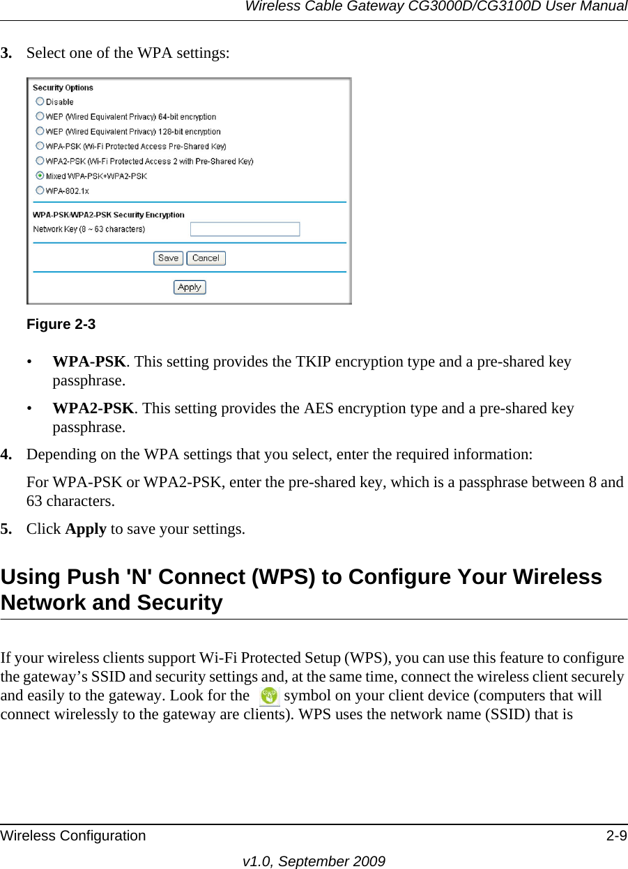 Wireless Cable Gateway CG3000D/CG3100D User ManualWireless Configuration 2-9v1.0, September 20093. Select one of the WPA settings:Figure  2-3 •WPA-PSK. This setting provides the TKIP encryption type and a pre-shared key passphrase.•WPA2-PSK. This setting provides the AES encryption type and a pre-shared key passphrase.4. Depending on the WPA settings that you select, enter the required information:For WPA-PSK or WPA2-PSK, enter the pre-shared key, which is a passphrase between 8  and 63 characters.5. Click Apply to save your settings.Using Push &apos;N&apos; Connect (WPS) to Configure Your Wireless Network and SecurityIf your wireless clients support Wi-Fi Protected Setup (WPS), you can use this feature to configure the gateway’s SSID and security settings and, at the same time, connect the wireless client securely and easily to the gateway. Look for the  symbol on your client device (computers that will connect wirelessly to the gateway are clients). WPS uses the network name (SSID) that is 