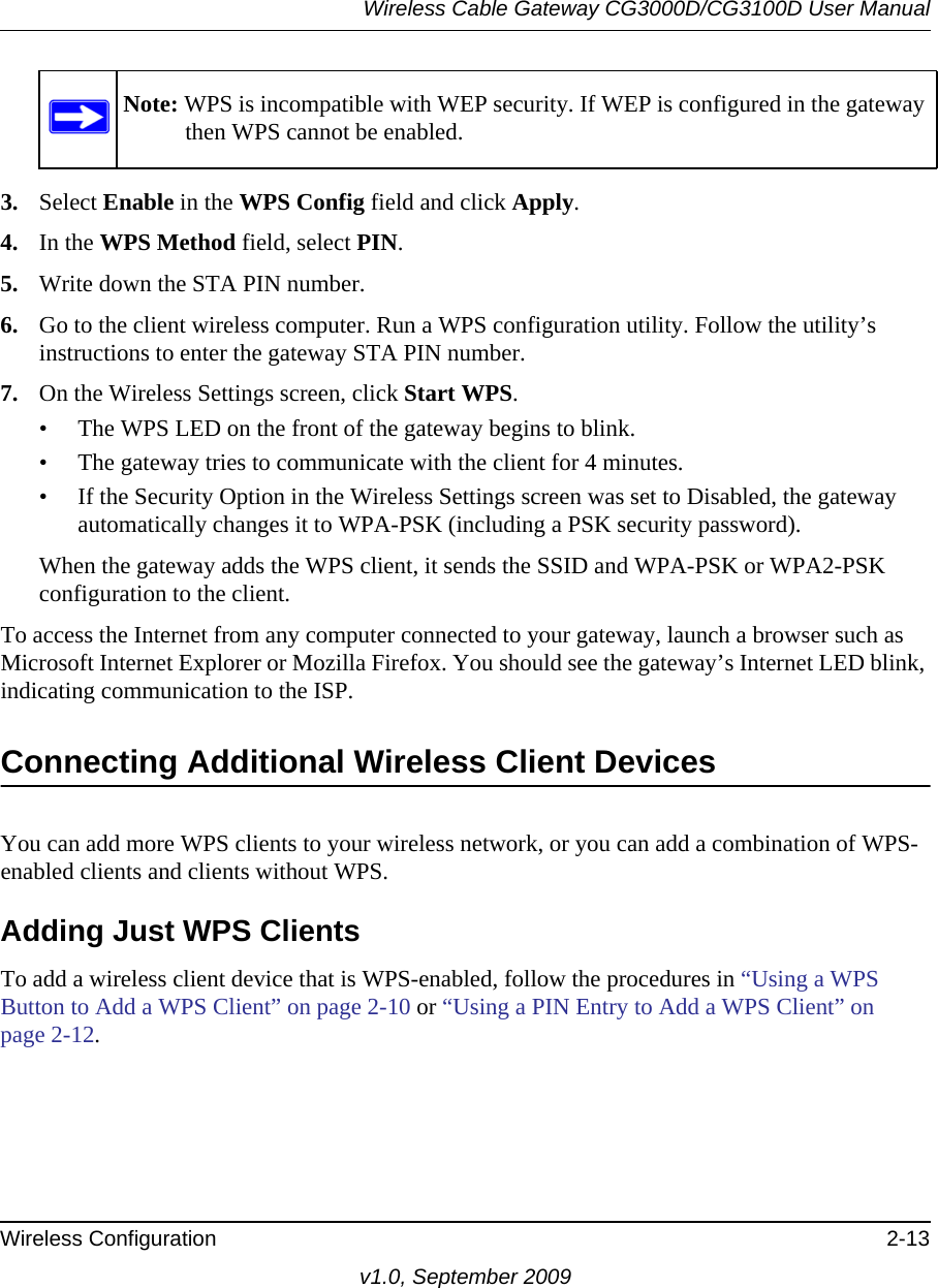 Note: WPS is incompatible with WEP security. If WEP is configured in the gateway then WPS cannot be enabled.Wireless Cable Gateway CG3000D/CG3100D User ManualWireless Configuration 2-13v1.0, September 20093. Select Enable in the WPS Config field and click Apply. 4. In the WPS Method field, select PIN. 5. Write down the STA PIN number.6. Go to the client wireless computer. Run a WPS configuration utility. Follow the utility’s instructions to enter the gateway STA PIN number.7. On the Wireless Settings screen, click Start WPS. • The WPS LED on the front of the gateway begins to blink.• The gateway tries to communicate with the client for 4 minutes.• If the Security Option in the Wireless Settings screen was set to Disabled, the gateway automatically changes it to WPA-PSK (including a PSK security password).When the gateway adds the WPS client, it sends the SSID and WPA-PSK or WPA2-PSK configuration to the client. To access the Internet from any computer connected to your gateway, launch a browser such as Microsoft Internet Explorer or Mozilla Firefox. You should see the gateway’s Internet LED blink, indicating communication to the ISP.Connecting Additional Wireless Client DevicesYou can add more WPS clients to your wireless network, or you can add a combination of WPS-enabled clients and clients without WPS.Adding Just WPS ClientsTo add a wireless client device that is WPS-enabled, follow the procedures in “Using a WPS Button to Add a WPS Client” on page 2-10 or “Using a PIN Entry to Add a WPS Client” on page  2-12.
