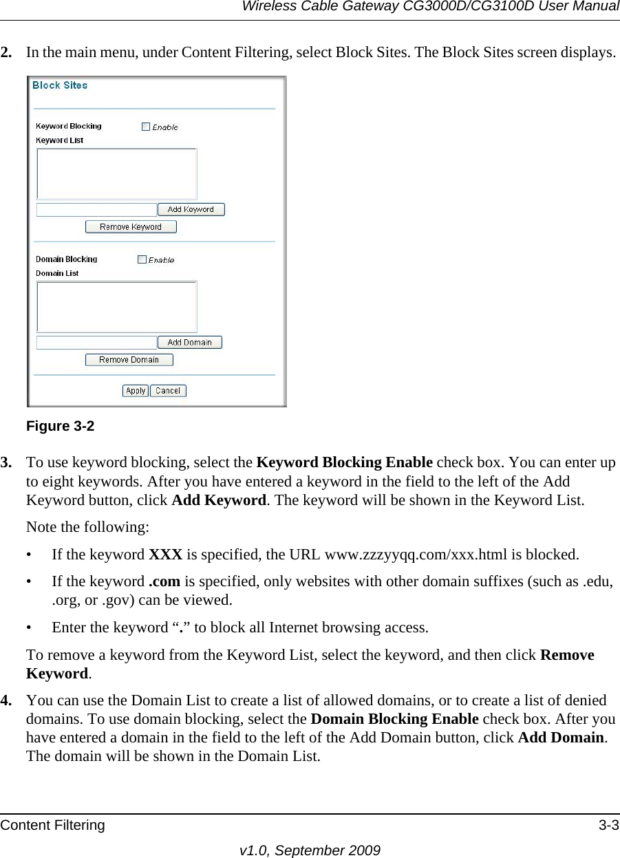 Wireless Cable Gateway CG3000D/CG3100D User ManualContent Filtering 3-3v1.0, September 20092. In the main menu, under Content Filtering, select Block Sites. The Block Sites screen displays.Figure  3-2 3. To use keyword blocking, select the Keyword Blocking Enable check box. You can enter up to eight keywords. After you have entered a keyword in the field to the left of the Add Keyword button, click Add Keyword. The keyword will be shown in the Keyword List.Note the following:• If the keyword XXX is specified, the URL www.zzzyyqq.com/xxx.html is blocked.• If the keyword .com is specified, only websites with other domain suffixes (such as .edu, .org, or .gov) can be viewed.• Enter the keyword “.” to block all Internet browsing access.To remove a keyword from the Keyword List, select the keyword, and then click Remove Keyword.4. You can use the Domain List to create a list of allowed domains, or to create a list of denied domains. To use domain blocking, select the Domain Blocking Enable check box. After you have entered a domain in the field to the left of the Add Domain button, click Add Domain. The domain will be shown in the Domain List.