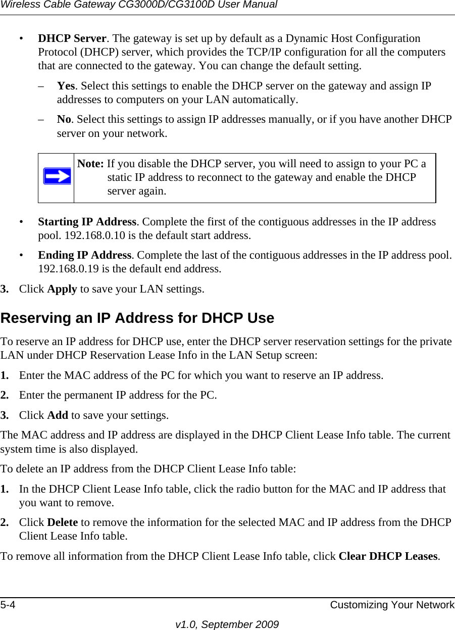 Wireless Cable Gateway CG3000D/CG3100D User Manual5-4 Customizing Your Networkv1.0, September 2009•DHCP Server. The gateway is set up by default as a Dynamic Host Configuration Protocol (DHCP) server, which provides the TCP/IP configuration for all the computers that are connected to the gateway. You can change the default setting.–Yes. Select this settings to enable the DHCP server on the gateway and assign IP addresses to computers on your LAN automatically.–No. Select this settings to assign IP addresses manually, or if you have another DHCP server on your network.Note: If you disable the DHCP server, you will need to assign to your PC a static IP address to reconnect to the gateway and enable the DHCP server again.•Starting IP Address. Complete the first of the contiguous addresses in the IP address pool. 192.168.0.10 is the default start address.•Ending IP Address. Complete the last of the contiguous addresses in the IP address pool. 192.168.0.19 is the default end address.3. Click Apply to save your LAN settings.Reserving an IP Address for DHCP UseTo reserve an IP address for DHCP use, enter the DHCP server reservation settings for the private LAN under DHCP Reservation Lease Info in the LAN Setup screen:1. Enter the MAC address of the PC for which you want to reserve an IP address.2. Enter the permanent IP address for the PC.3. Click Add to save your settings.The MAC address and IP address are displayed in the DHCP Client Lease Info table. The current system time is also displayed.To delete an IP address from the DHCP Client Lease Info table:1. In the DHCP Client Lease Info table, click the radio button for the MAC and IP address that you want to remove.2. Click Delete to remove the information for the selected MAC and IP address from the DHCP Client Lease Info table. To remove all information from the DHCP Client Lease Info table, click Clear DHCP Leases.