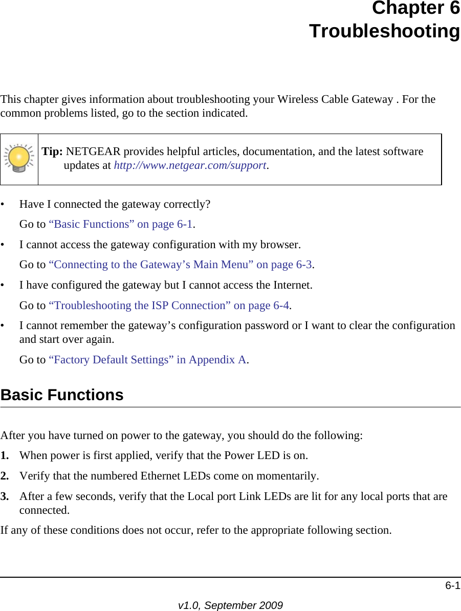 6-1v1.0, September 2009Chapter  6 TroubleshootingThis chapter gives information about troubleshooting your Wireless Cable Gateway . For the common problems listed, go to the section indicated.Tip: NETGEAR provides helpful articles, documentation, and the latest software updates at http://www.netgear.com/support.• Have I connected the gateway correctly?Go to “Basic Functions” on page  6-1.• I cannot access the gateway configuration with my browser.Go to “Connecting to the Gateway’s Main Menu” on page  6-3.• I have configured the gateway but I cannot access the Internet.Go to “Troubleshooting the ISP Connection” on page  6-4.• I cannot remember the gateway’s configuration password or I want to clear the configuration and start over again.Go to “Factory Default Settings” in Appendix  A.Basic FunctionsAfter you have turned on power to the gateway, you should do the following:1. When power is first applied, verify that the Power LED is on.2. Verify that the numbered Ethernet LEDs come on momentarily.3. After a few seconds, verify that the Local port Link LEDs are lit for any local ports that are connected.If any of these conditions does not occur, refer to the appropriate following section.