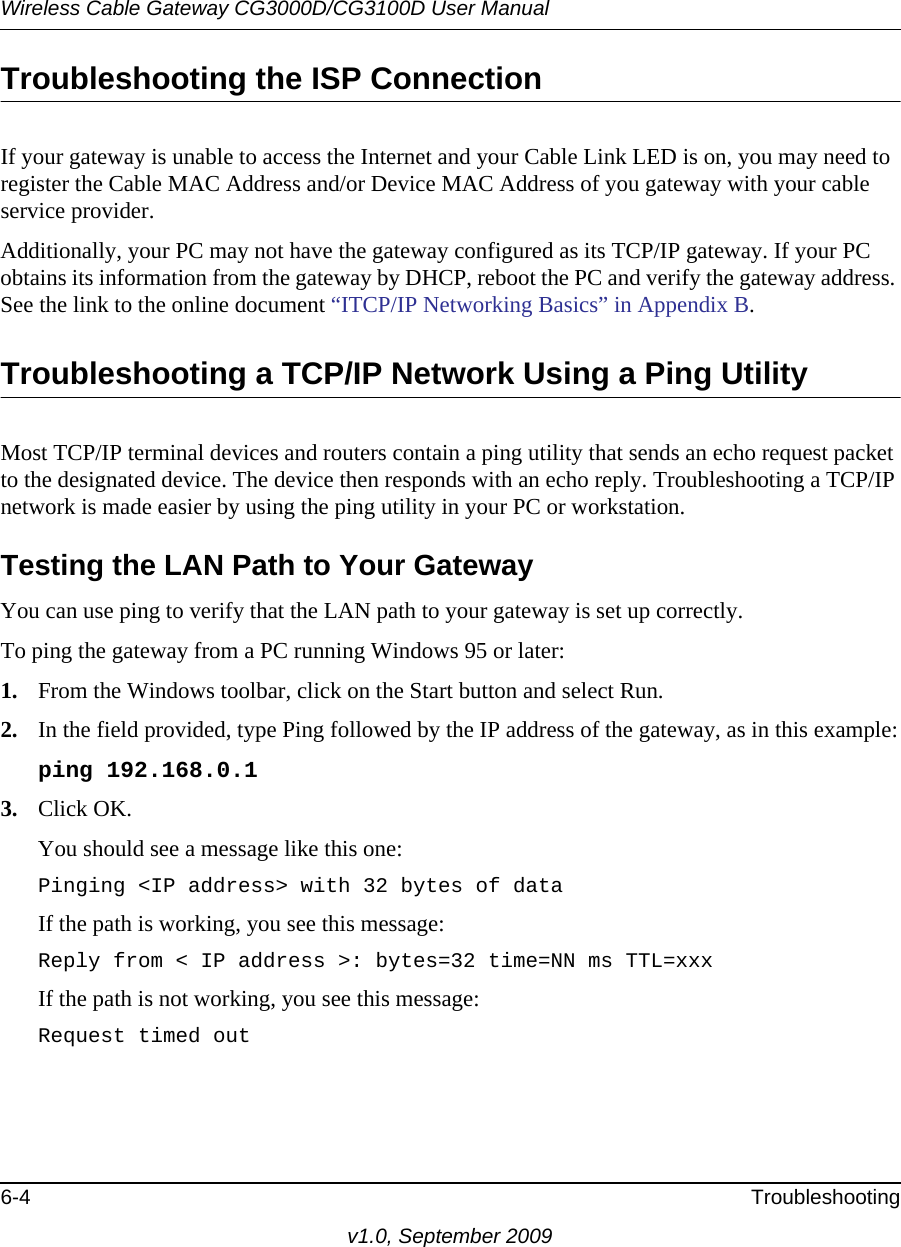 Wireless Cable Gateway CG3000D/CG3100D User Manual6-4 Troubleshootingv1.0, September 2009Troubleshooting the ISP ConnectionIf your gateway is unable to access the Internet and your Cable Link LED is on, you may need to register the Cable MAC Address and/or Device MAC Address of you gateway with your cable service provider. Additionally, your PC may not have the gateway configured as its TCP/IP gateway. If your PC obtains its information from the gateway by DHCP, reboot the PC and verify the gateway address. See the link to the online document “ITCP/IP Networking Basics” in Appendix  B.Troubleshooting a TCP/IP Network Using a Ping UtilityMost TCP/IP terminal devices and routers contain a ping utility that sends an echo request packet to the designated device. The device then responds with an echo reply. Troubleshooting a TCP/IP network is made easier by using the ping utility in your PC or workstation.Testing the LAN Path to Your GatewayYou can use ping to verify that the LAN path to your gateway is set up correctly.To ping the gateway from a PC running Windows 95 or later:1. From the Windows toolbar, click on the Start button and select Run.2. In the field provided, type Ping followed by the IP address of the gateway, as in this example:ping 192.168.0.13. Click OK.You should see a message like this one:Pinging &lt;IP address&gt; with 32 bytes of dataIf the path is working, you see this message:Reply from &lt; IP address &gt;: bytes=32 time=NN ms TTL=xxxIf the path is not working, you see this message:Request timed out