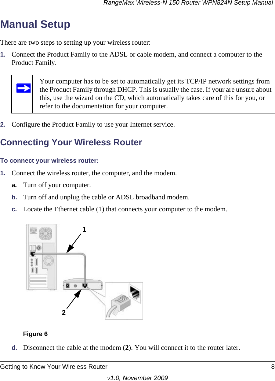 RangeMax Wireless-N 150 Router WPN824N Setup Manual Getting to Know Your Wireless Router 8v1.0, November 2009Manual SetupThere are two steps to setting up your wireless router:1. Connect the Product Family to the ADSL or cable modem, and connect a computer to the Product Family.2. Configure the Product Family to use your Internet service. Connecting Your Wireless RouterTo connect your wireless router:1. Connect the wireless router, the computer, and the modem.a. Turn off your computer.b. Turn off and unplug the cable or ADSL broadband modem.c. Locate the Ethernet cable (1) that connects your computer to the modem.d. Disconnect the cable at the modem (2). You will connect it to the router later.Your computer has to be set to automatically get its TCP/IP network settings from the Product Family through DHCP. This is usually the case. If your are unsure about this, use the wizard on the CD, which automatically takes care of this for you, or refer to the documentation for your computer.Figure 612