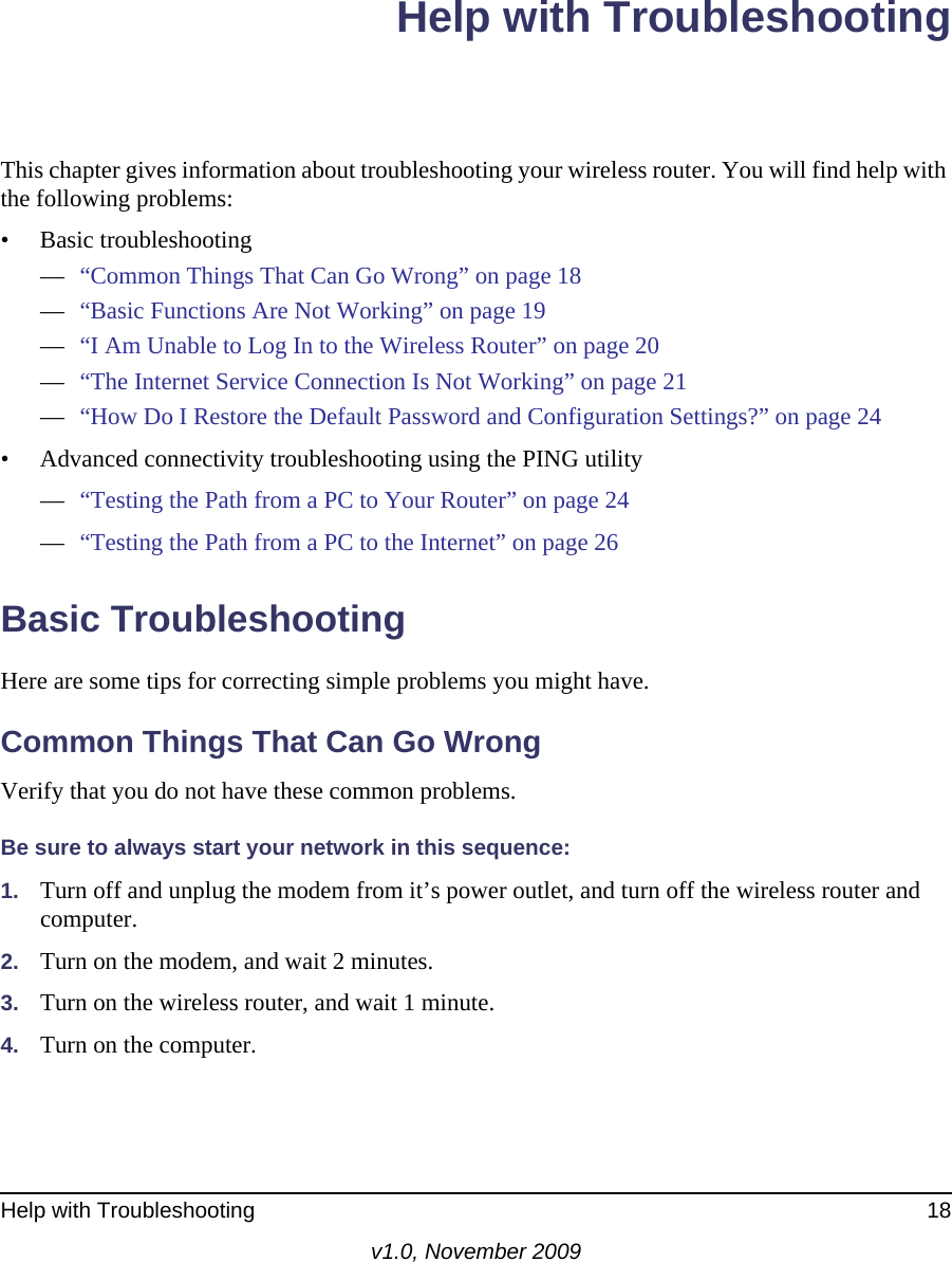 Help with Troubleshooting 18v1.0, November 2009Help with TroubleshootingThis chapter gives information about troubleshooting your wireless router. You will find help with the following problems:• Basic troubleshooting—“Common Things That Can Go Wrong” on page 18—“Basic Functions Are Not Working” on page 19—“I Am Unable to Log In to the Wireless Router” on page 20—“The Internet Service Connection Is Not Working” on page 21—“How Do I Restore the Default Password and Configuration Settings?” on page 24• Advanced connectivity troubleshooting using the PING utility—“Testing the Path from a PC to Your Router” on page 24—“Testing the Path from a PC to the Internet” on page 26Basic TroubleshootingHere are some tips for correcting simple problems you might have.Common Things That Can Go WrongVerify that you do not have these common problems.Be sure to always start your network in this sequence: 1. Turn off and unplug the modem from it’s power outlet, and turn off the wireless router and computer.2. Turn on the modem, and wait 2 minutes.3. Turn on the wireless router, and wait 1 minute.4. Turn on the computer. 