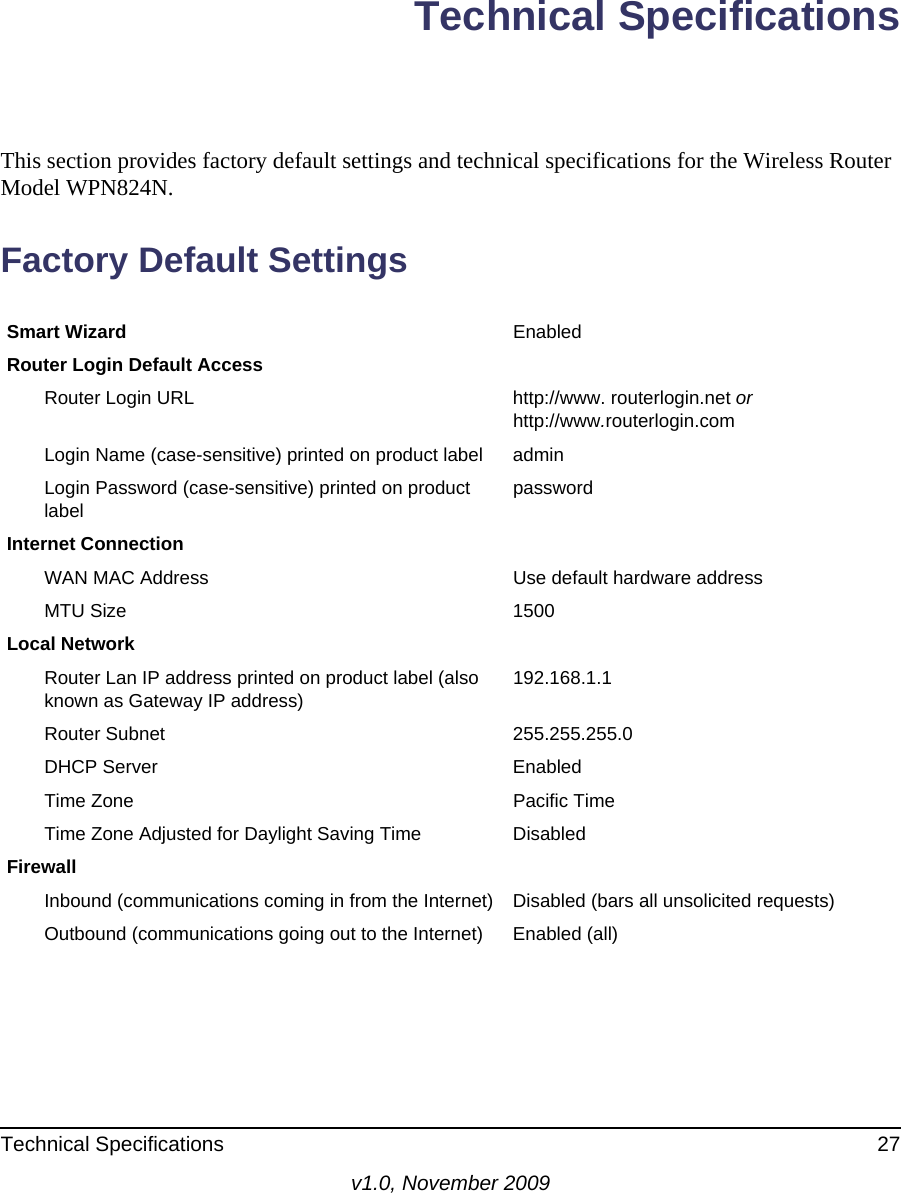 Technical Specifications 27v1.0, November 2009Technical SpecificationsThis section provides factory default settings and technical specifications for the Wireless Router Model WPN824N.Factory Default SettingsSmart Wizard EnabledRouter Login Default AccessRouter Login URL http://www. routerlogin.net or http://www.routerlogin.comLogin Name (case-sensitive) printed on product label adminLogin Password (case-sensitive) printed on product label passwordInternet ConnectionWAN MAC Address Use default hardware addressMTU Size 1500Local NetworkRouter Lan IP address printed on product label (also known as Gateway IP address) 192.168.1.1Router Subnet 255.255.255.0DHCP Server EnabledTime Zone Pacific TimeTime Zone Adjusted for Daylight Saving Time DisabledFirewallInbound (communications coming in from the Internet) Disabled (bars all unsolicited requests)Outbound (communications going out to the Internet) Enabled (all)