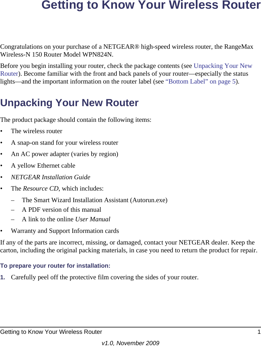 Getting to Know Your Wireless Router 1v1.0, November 2009Getting to Know Your Wireless RouterCongratulations on your purchase of a NETGEAR® high-speed wireless router, the RangeMax Wireless-N 150 Router Model WPN824N.Before you begin installing your router, check the package contents (see Unpacking Your New Router). Become familiar with the front and back panels of your router—especially the status lights—and the important information on the router label (see “Bottom Label” on page 5). Unpacking Your New RouterThe product package should contain the following items:• The wireless router• A snap-on stand for your wireless router• An AC power adapter (varies by region)• A yellow Ethernet cable• NETGEAR Installation Guide• The Resource CD, which includes:– The Smart Wizard Installation Assistant (Autorun.exe)– A PDF version of this manual– A link to the online User Manual• Warranty and Support Information cardsIf any of the parts are incorrect, missing, or damaged, contact your NETGEAR dealer. Keep the carton, including the original packing materials, in case you need to return the product for repair.To prepare your router for installation:1. Carefully peel off the protective film covering the sides of your router.