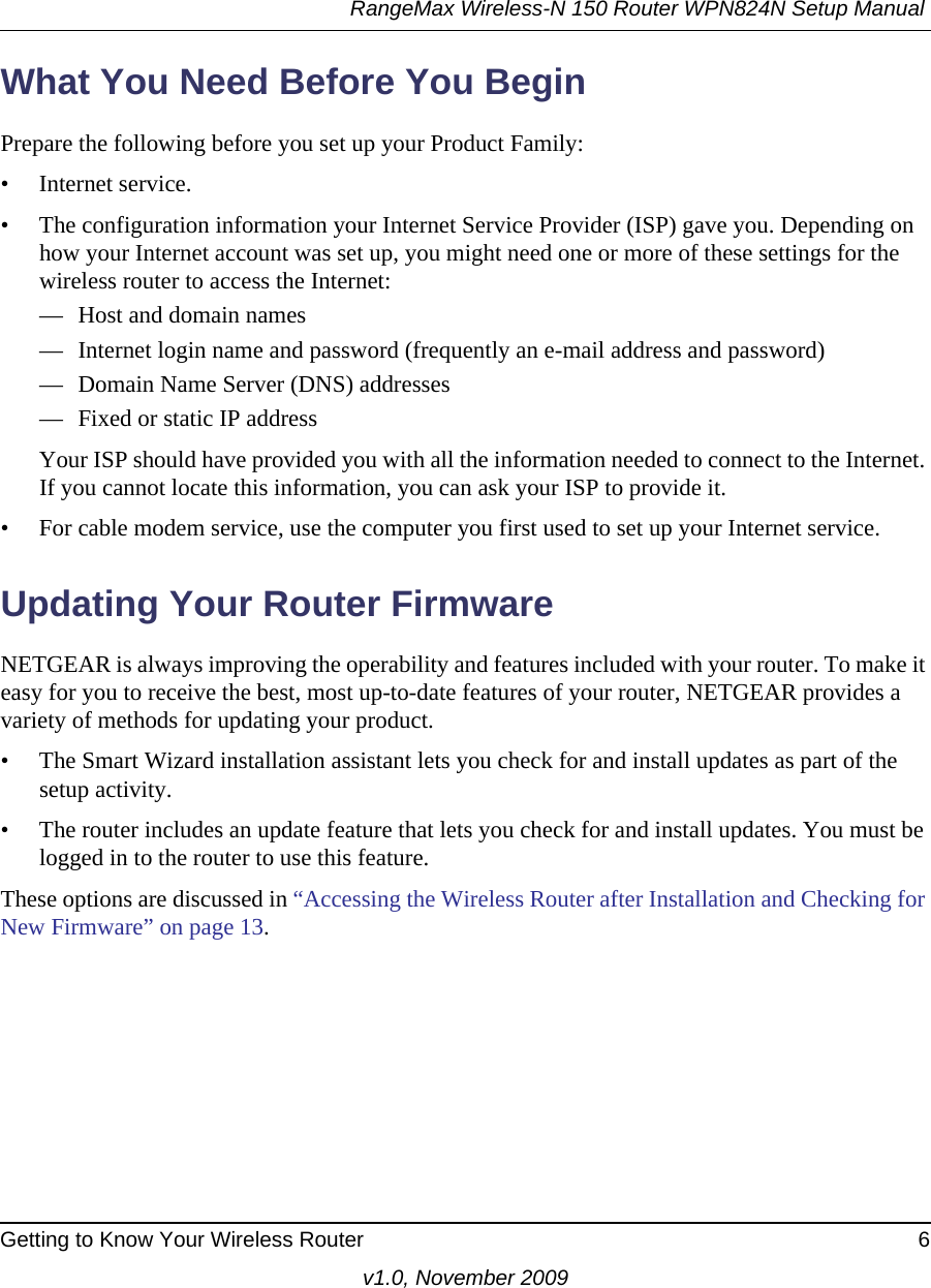 RangeMax Wireless-N 150 Router WPN824N Setup Manual Getting to Know Your Wireless Router 6v1.0, November 2009What You Need Before You BeginPrepare the following before you set up your Product Family:• Internet service.• The configuration information your Internet Service Provider (ISP) gave you. Depending on how your Internet account was set up, you might need one or more of these settings for the wireless router to access the Internet: — Host and domain names— Internet login name and password (frequently an e-mail address and password)— Domain Name Server (DNS) addresses— Fixed or static IP addressYour ISP should have provided you with all the information needed to connect to the Internet. If you cannot locate this information, you can ask your ISP to provide it. • For cable modem service, use the computer you first used to set up your Internet service.Updating Your Router FirmwareNETGEAR is always improving the operability and features included with your router. To make it easy for you to receive the best, most up-to-date features of your router, NETGEAR provides a variety of methods for updating your product. • The Smart Wizard installation assistant lets you check for and install updates as part of the setup activity.• The router includes an update feature that lets you check for and install updates. You must be logged in to the router to use this feature.These options are discussed in “Accessing the Wireless Router after Installation and Checking for New Firmware” on page 13. 