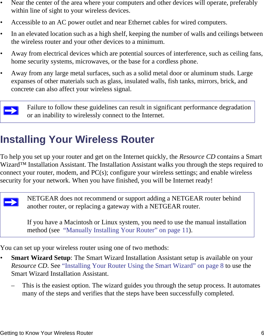 Getting to Know Your Wireless Router 6• Near the center of the area where your computers and other devices will operate, preferably within line of sight to your wireless devices.• Accessible to an AC power outlet and near Ethernet cables for wired computers.• In an elevated location such as a high shelf, keeping the number of walls and ceilings between the wireless router and your other devices to a minimum.• Away from electrical devices which are potential sources of interference, such as ceiling fans, home security systems, microwaves, or the base for a cordless phone. • Away from any large metal surfaces, such as a solid metal door or aluminum studs. Large expanses of other materials such as glass, insulated walls, fish tanks, mirrors, brick, and concrete can also affect your wireless signal.Installing Your Wireless RouterTo help you set up your router and get on the Internet quickly, the Resource CD contains a Smart Wizard™ Installation Assistant. The Installation Assistant walks you through the steps required to connect your router, modem, and PC(s); configure your wireless settings; and enable wireless security for your network. When you have finished, you will be Internet ready!You can set up your wireless router using one of two methods:•Smart Wizard Setup: The Smart Wizard Installation Assistant setup is available on your Resource CD. See “Installing Your Router Using the Smart Wizard” on page 8 to use the Smart Wizard Installation Assistant. – This is the easiest option. The wizard guides you through the setup process. It automates many of the steps and verifies that the steps have been successfully completed.Failure to follow these guidelines can result in significant performance degradation or an inability to wirelessly connect to the Internet. NETGEAR does not recommend or support adding a NETGEAR router behind another router, or replacing a gateway with a NETGEAR router.If you have a Macintosh or Linux system, you need to use the manual installation method (see  “Manually Installing Your Router” on page 11).