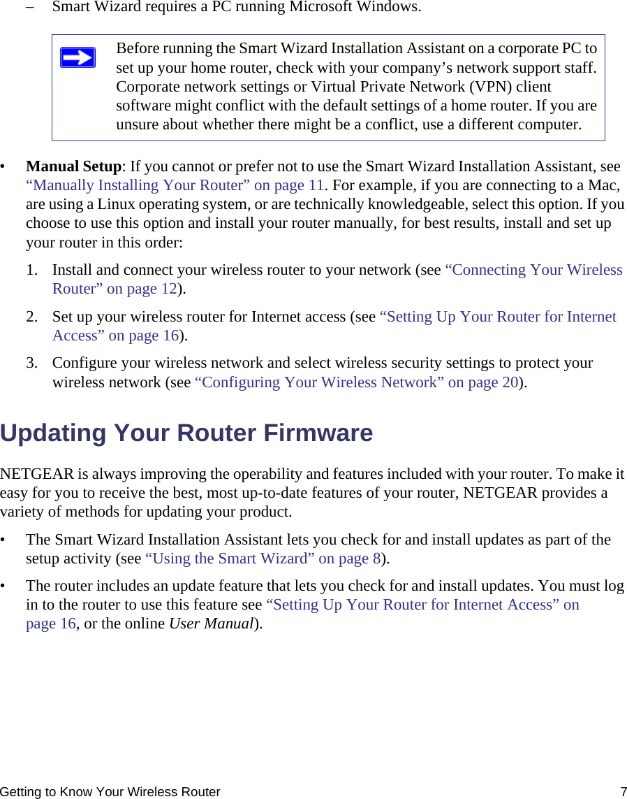 Getting to Know Your Wireless Router 7– Smart Wizard requires a PC running Microsoft Windows.•Manual Setup: If you cannot or prefer not to use the Smart Wizard Installation Assistant, see  “Manually Installing Your Router” on page 11. For example, if you are connecting to a Mac, are using a Linux operating system, or are technically knowledgeable, select this option. If you choose to use this option and install your router manually, for best results, install and set up your router in this order:1. Install and connect your wireless router to your network (see “Connecting Your Wireless Router” on page 12).2. Set up your wireless router for Internet access (see “Setting Up Your Router for Internet Access” on page 16).3. Configure your wireless network and select wireless security settings to protect your wireless network (see “Configuring Your Wireless Network” on page 20).Updating Your Router FirmwareNETGEAR is always improving the operability and features included with your router. To make it easy for you to receive the best, most up-to-date features of your router, NETGEAR provides a variety of methods for updating your product. • The Smart Wizard Installation Assistant lets you check for and install updates as part of the setup activity (see “Using the Smart Wizard” on page 8).• The router includes an update feature that lets you check for and install updates. You must log in to the router to use this feature see “Setting Up Your Router for Internet Access” on page 16, or the online User Manual).Before running the Smart Wizard Installation Assistant on a corporate PC to set up your home router, check with your company’s network support staff. Corporate network settings or Virtual Private Network (VPN) client software might conflict with the default settings of a home router. If you are unsure about whether there might be a conflict, use a different computer.