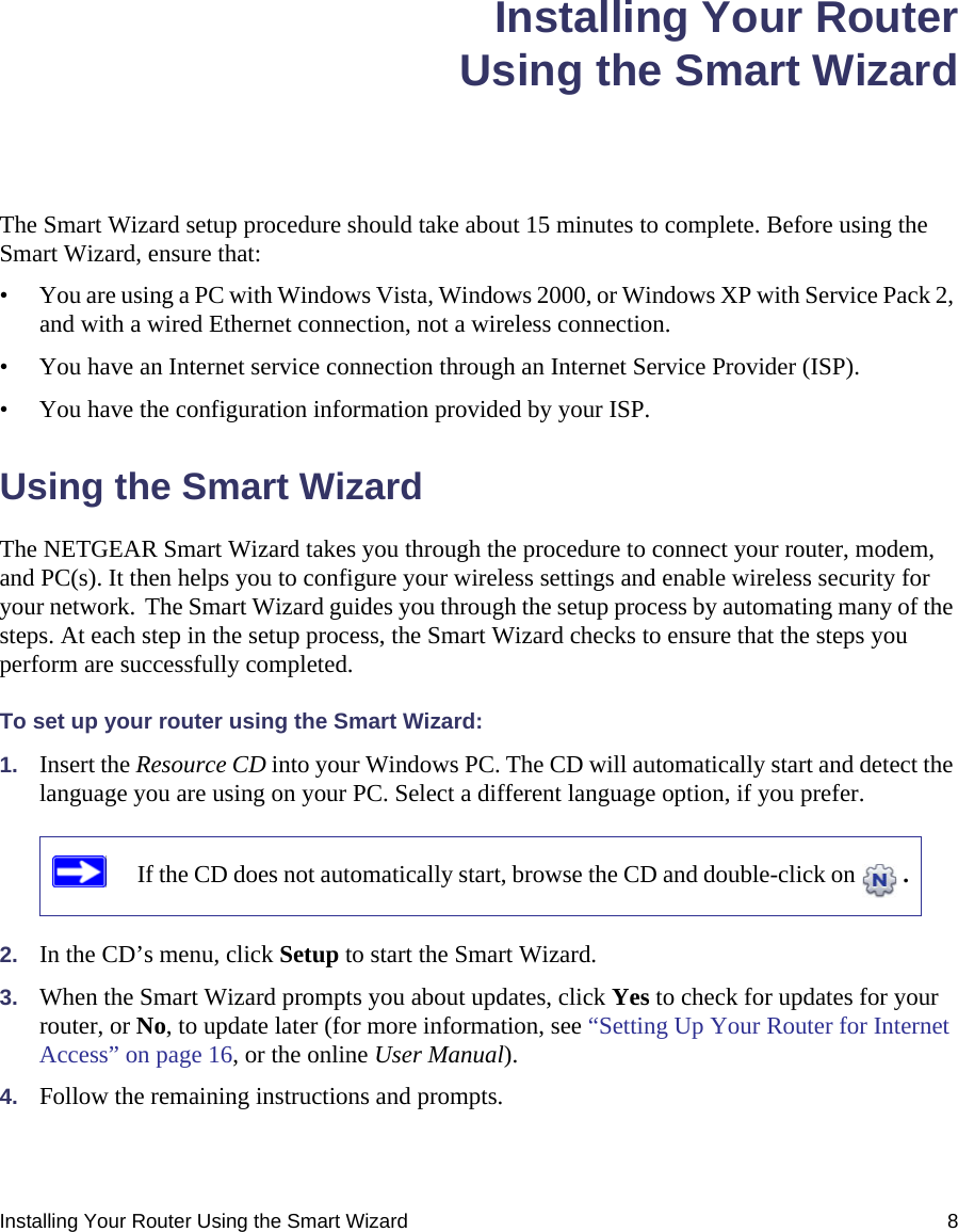 Installing Your Router Using the Smart Wizard 8Installing Your RouterUsing the Smart WizardThe Smart Wizard setup procedure should take about 15 minutes to complete. Before using the Smart Wizard, ensure that:• You are using a PC with Windows Vista, Windows 2000, or Windows XP with Service Pack 2, and with a wired Ethernet connection, not a wireless connection.• You have an Internet service connection through an Internet Service Provider (ISP).• You have the configuration information provided by your ISP. Using the Smart Wizard The NETGEAR Smart Wizard takes you through the procedure to connect your router, modem, and PC(s). It then helps you to configure your wireless settings and enable wireless security for your network. The Smart Wizard guides you through the setup process by automating many of the steps. At each step in the setup process, the Smart Wizard checks to ensure that the steps you perform are successfully completed.To set up your router using the Smart Wizard:1. Insert the Resource CD into your Windows PC. The CD will automatically start and detect the language you are using on your PC. Select a different language option, if you prefer. 2. In the CD’s menu, click Setup to start the Smart Wizard. 3. When the Smart Wizard prompts you about updates, click Yes to check for updates for your router, or No, to update later (for more information, see “Setting Up Your Router for Internet Access” on page 16, or the online User Manual).4. Follow the remaining instructions and prompts. If the CD does not automatically start, browse the CD and double-click on  . 