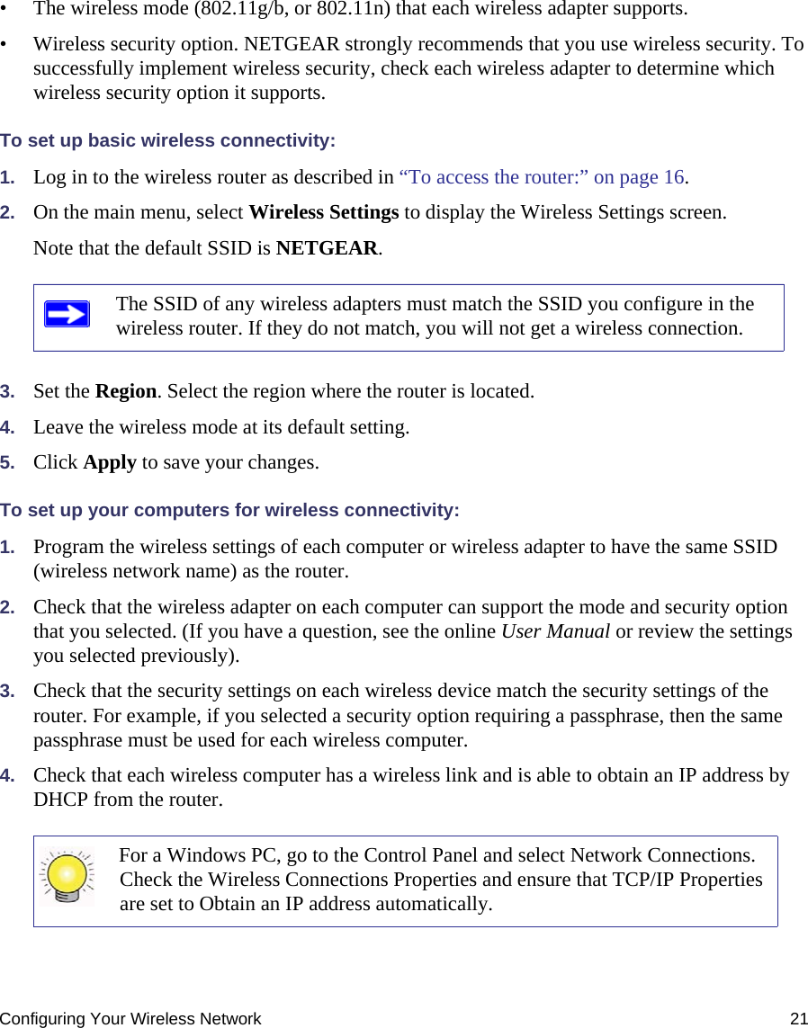 Configuring Your Wireless Network 21• The wireless mode (802.11g/b, or 802.11n) that each wireless adapter supports.• Wireless security option. NETGEAR strongly recommends that you use wireless security. To successfully implement wireless security, check each wireless adapter to determine which wireless security option it supports. To set up basic wireless connectivity: 1. Log in to the wireless router as described in “To access the router:” on page 16.2. On the main menu, select Wireless Settings to display the Wireless Settings screen.Note that the default SSID is NETGEAR.3. Set the Region. Select the region where the router is located. 4. Leave the wireless mode at its default setting.5. Click Apply to save your changes.To set up your computers for wireless connectivity:1. Program the wireless settings of each computer or wireless adapter to have the same SSID (wireless network name) as the router.2. Check that the wireless adapter on each computer can support the mode and security option that you selected. (If you have a question, see the online User Manual or review the settings you selected previously).3. Check that the security settings on each wireless device match the security settings of the router. For example, if you selected a security option requiring a passphrase, then the same passphrase must be used for each wireless computer.4. Check that each wireless computer has a wireless link and is able to obtain an IP address by DHCP from the router. The SSID of any wireless adapters must match the SSID you configure in the wireless router. If they do not match, you will not get a wireless connection.For a Windows PC, go to the Control Panel and select Network Connections. Check the Wireless Connections Properties and ensure that TCP/IP Properties are set to Obtain an IP address automatically.