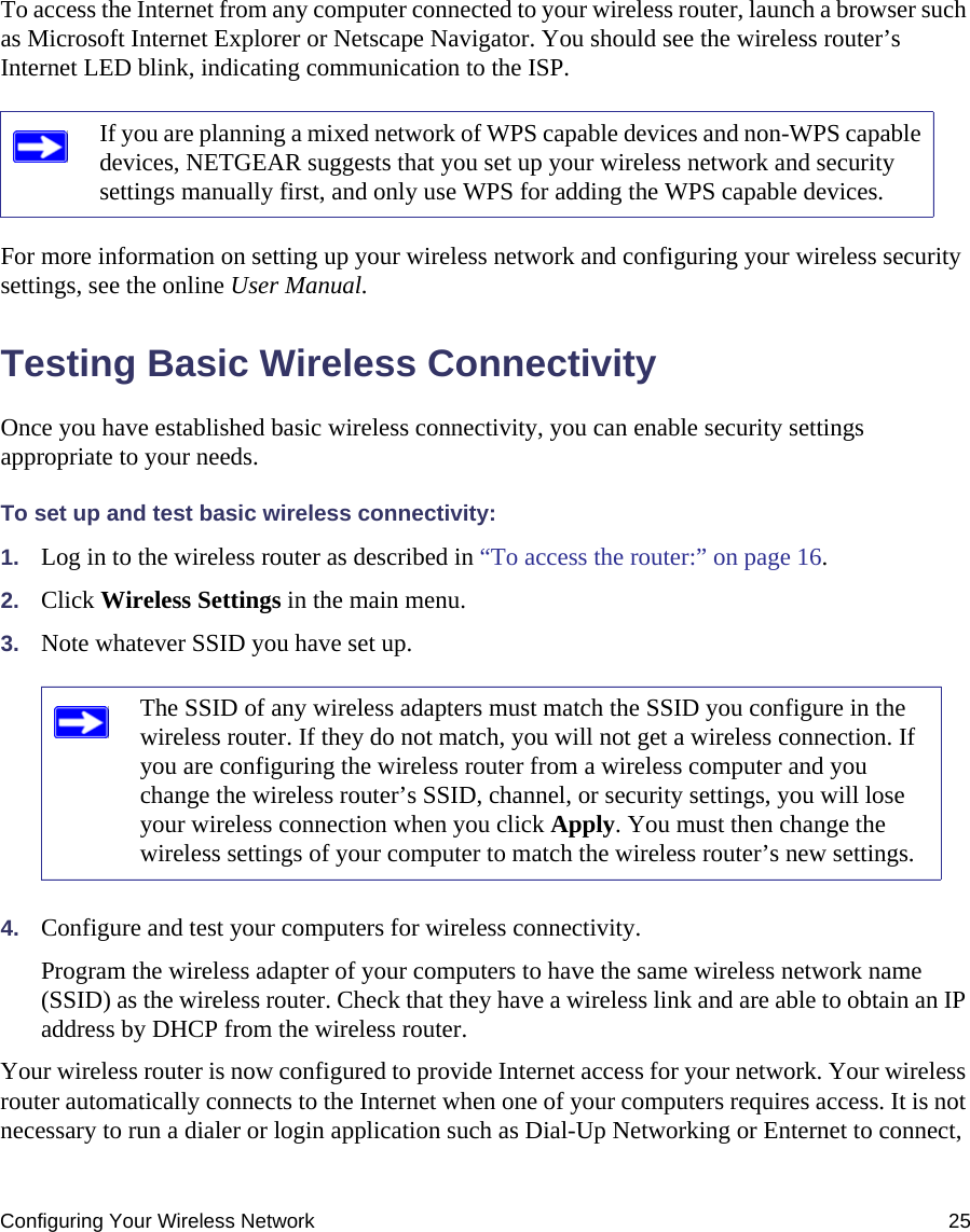 Configuring Your Wireless Network 25To access the Internet from any computer connected to your wireless router, launch a browser such as Microsoft Internet Explorer or Netscape Navigator. You should see the wireless router’s Internet LED blink, indicating communication to the ISP.For more information on setting up your wireless network and configuring your wireless security settings, see the online User Manual.Testing Basic Wireless ConnectivityOnce you have established basic wireless connectivity, you can enable security settings appropriate to your needs.To set up and test basic wireless connectivity: 1. Log in to the wireless router as described in “To access the router:” on page 16.2. Click Wireless Settings in the main menu.3. Note whatever SSID you have set up.4. Configure and test your computers for wireless connectivity.Program the wireless adapter of your computers to have the same wireless network name (SSID) as the wireless router. Check that they have a wireless link and are able to obtain an IP address by DHCP from the wireless router.Your wireless router is now configured to provide Internet access for your network. Your wireless router automatically connects to the Internet when one of your computers requires access. It is not necessary to run a dialer or login application such as Dial-Up Networking or Enternet to connect, If you are planning a mixed network of WPS capable devices and non-WPS capable devices, NETGEAR suggests that you set up your wireless network and security settings manually first, and only use WPS for adding the WPS capable devices. The SSID of any wireless adapters must match the SSID you configure in the wireless router. If they do not match, you will not get a wireless connection. If you are configuring the wireless router from a wireless computer and you change the wireless router’s SSID, channel, or security settings, you will lose your wireless connection when you click Apply. You must then change the wireless settings of your computer to match the wireless router’s new settings.