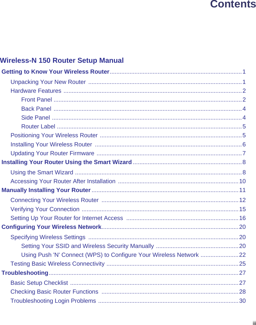 iiiContentsWireless-N 150 Router Setup Manual Getting to Know Your Wireless Router................................................................................1Unpacking Your New Router .............................................................................................1Hardware Features ............................................................................................................2Front Panel ..................................................................................................................2Back Panel ..................................................................................................................4Side Panel ...................................................................................................................4Router Label ................................................................................................................5Positioning Your Wireless Router ......................................................................................5Installing Your Wireless Router  .........................................................................................6Updating Your Router Firmware ........................................................................................7 Installing Your Router Using the Smart Wizard ..................................................................8Using the Smart Wizard .....................................................................................................8Accessing Your Router After Installation .........................................................................10 Manually Installing Your Router .........................................................................................11Connecting Your Wireless Router  ...................................................................................12Verifying Your Connection ...............................................................................................15Setting Up Your Router for Internet Access  ....................................................................16 Configuring Your Wireless Network...................................................................................20Specifying Wireless Settings  ...........................................................................................20Setting Your SSID and Wireless Security Manually ..................................................20Using Push &apos;N&apos; Connect (WPS) to Configure Your Wireless Network .......................22Testing Basic Wireless Connectivity ................................................................................25 Troubleshooting...................................................................................................................27Basic Setup Checklist ......................................................................................................27Checking Basic Router Functions  ...................................................................................28Troubleshooting Login Problems .....................................................................................30