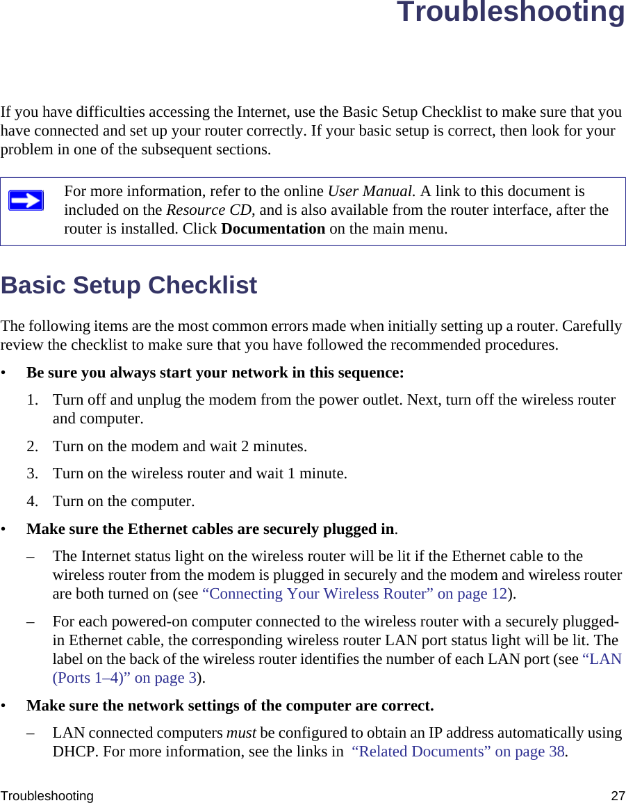 Troubleshooting 27TroubleshootingIf you have difficulties accessing the Internet, use the Basic Setup Checklist to make sure that you have connected and set up your router correctly. If your basic setup is correct, then look for your problem in one of the subsequent sections.Basic Setup ChecklistThe following items are the most common errors made when initially setting up a router. Carefully review the checklist to make sure that you have followed the recommended procedures.•Be sure you always start your network in this sequence: 1. Turn off and unplug the modem from the power outlet. Next, turn off the wireless router and computer.2. Turn on the modem and wait 2 minutes.3. Turn on the wireless router and wait 1 minute.4. Turn on the computer. •Make sure the Ethernet cables are securely plugged in. – The Internet status light on the wireless router will be lit if the Ethernet cable to the wireless router from the modem is plugged in securely and the modem and wireless router are both turned on (see “Connecting Your Wireless Router” on page 12).– For each powered-on computer connected to the wireless router with a securely plugged-in Ethernet cable, the corresponding wireless router LAN port status light will be lit. The label on the back of the wireless router identifies the number of each LAN port (see “LAN (Ports 1–4)” on page 3). •Make sure the network settings of the computer are correct. – LAN connected computers must be configured to obtain an IP address automatically using DHCP. For more information, see the links in  “Related Documents” on page 38.For more information, refer to the online User Manual. A link to this document is included on the Resource CD, and is also available from the router interface, after the router is installed. Click Documentation on the main menu.
