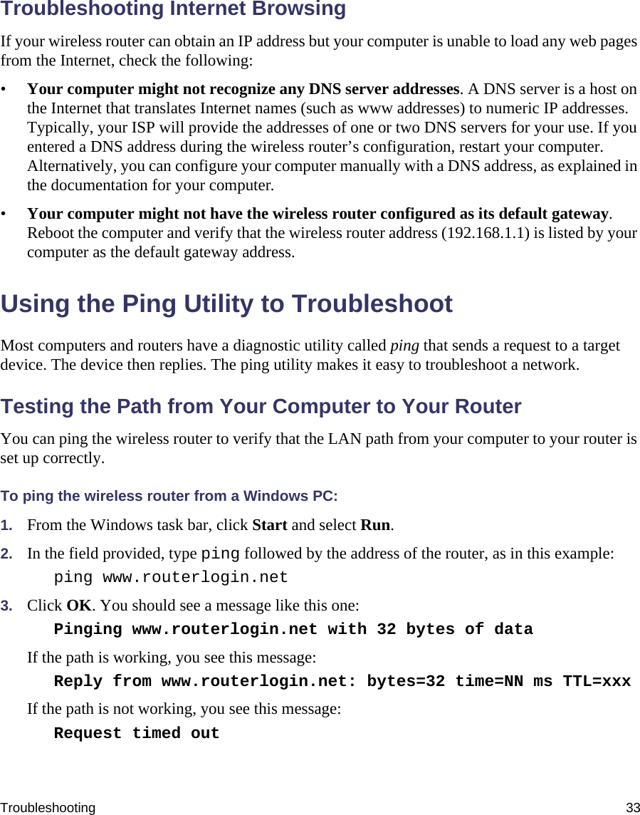 Troubleshooting 33Troubleshooting Internet BrowsingIf your wireless router can obtain an IP address but your computer is unable to load any web pages from the Internet, check the following:•Your computer might not recognize any DNS server addresses. A DNS server is a host on the Internet that translates Internet names (such as www addresses) to numeric IP addresses. Typically, your ISP will provide the addresses of one or two DNS servers for your use. If you entered a DNS address during the wireless router’s configuration, restart your computer. Alternatively, you can configure your computer manually with a DNS address, as explained in the documentation for your computer.•Your computer might not have the wireless router configured as its default gateway. Reboot the computer and verify that the wireless router address (192.168.1.1) is listed by your computer as the default gateway address.Using the Ping Utility to TroubleshootMost computers and routers have a diagnostic utility called ping that sends a request to a target device. The device then replies. The ping utility makes it easy to troubleshoot a network.Testing the Path from Your Computer to Your RouterYou can ping the wireless router to verify that the LAN path from your computer to your router is set up correctly.To ping the wireless router from a Windows PC:1. From the Windows task bar, click Start and select Run.2. In the field provided, type ping followed by the address of the router, as in this example:ping www.routerlogin.net 3. Click OK. You should see a message like this one:Pinging www.routerlogin.net with 32 bytes of data If the path is working, you see this message:Reply from www.routerlogin.net: bytes=32 time=NN ms TTL=xxx If the path is not working, you see this message:Request timed out 