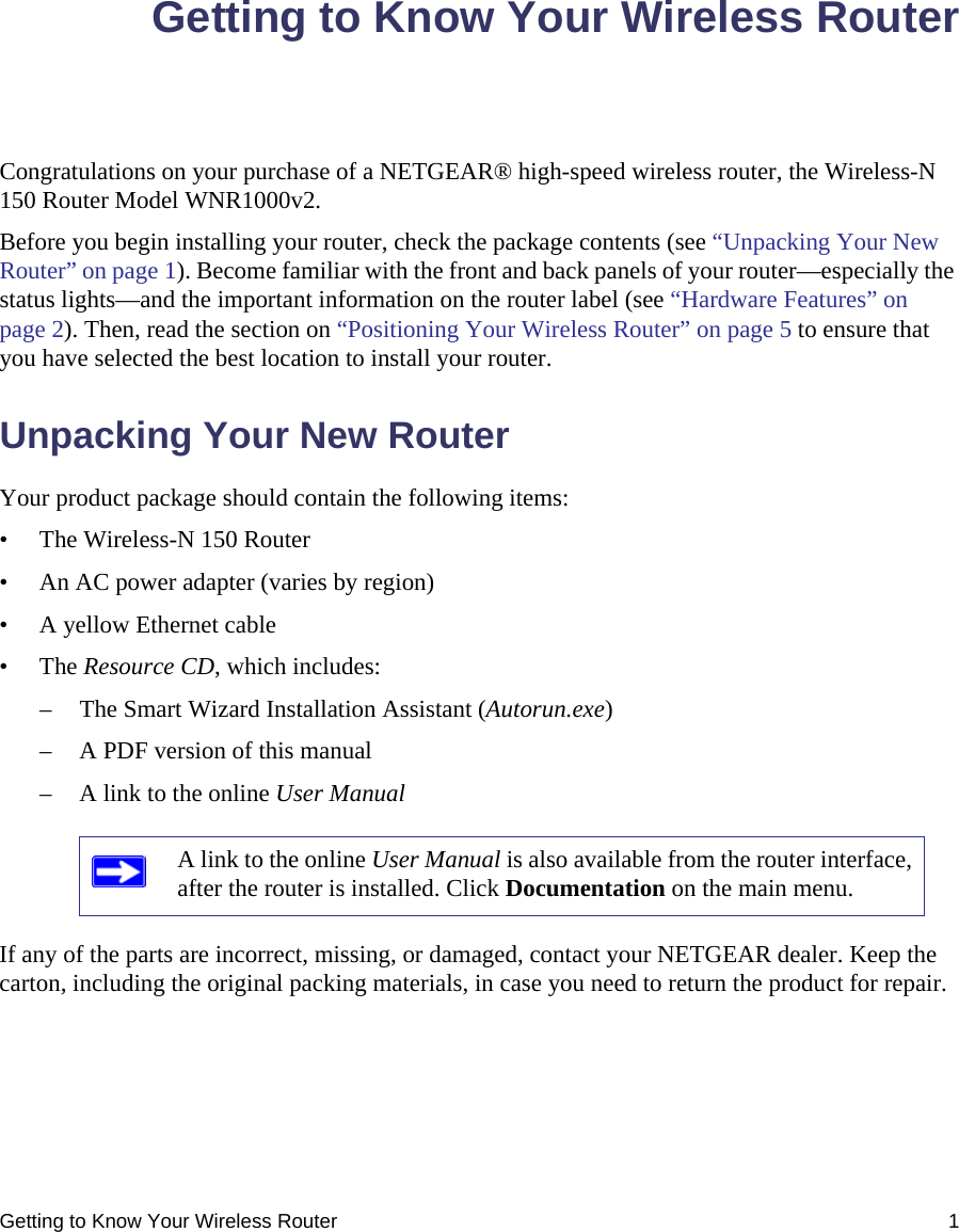 Getting to Know Your Wireless Router 1Getting to Know Your Wireless RouterCongratulations on your purchase of a NETGEAR® high-speed wireless router, the Wireless-N 150 Router Model WNR1000v2.Before you begin installing your router, check the package contents (see “Unpacking Your New Router” on page 1). Become familiar with the front and back panels of your router—especially the status lights—and the important information on the router label (see “Hardware Features” on page 2). Then, read the section on “Positioning Your Wireless Router” on page 5 to ensure that you have selected the best location to install your router. Unpacking Your New RouterYour product package should contain the following items:• The Wireless-N 150 Router• An AC power adapter (varies by region)• A yellow Ethernet cable• The Resource CD, which includes:– The Smart Wizard Installation Assistant (Autorun.exe)– A PDF version of this manual– A link to the online User ManualIf any of the parts are incorrect, missing, or damaged, contact your NETGEAR dealer. Keep the carton, including the original packing materials, in case you need to return the product for repair.A link to the online User Manual is also available from the router interface, after the router is installed. Click Documentation on the main menu.