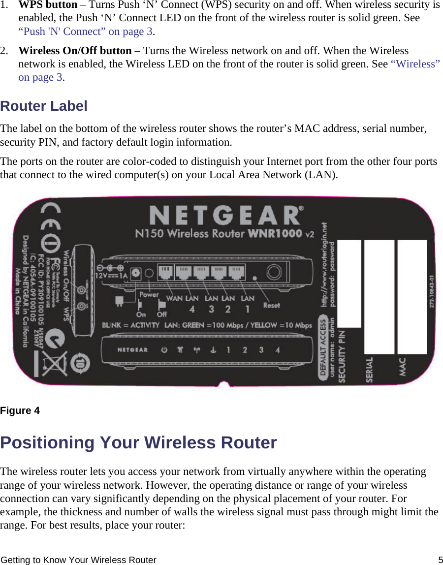 Getting to Know Your Wireless Router 51. WPS button – Turns Push ‘N’ Connect (WPS) security on and off. When wireless security is enabled, the Push ‘N’ Connect LED on the front of the wireless router is solid green. See “Push &apos;N&apos; Connect” on page 3.2. Wireless On/Off button – Turns the Wireless network on and off. When the Wireless network is enabled, the Wireless LED on the front of the router is solid green. See “Wireless” on page 3.Router LabelThe label on the bottom of the wireless router shows the router’s MAC address, serial number, security PIN, and factory default login information. The ports on the router are color-coded to distinguish your Internet port from the other four ports that connect to the wired computer(s) on your Local Area Network (LAN).Positioning Your Wireless RouterThe wireless router lets you access your network from virtually anywhere within the operating range of your wireless network. However, the operating distance or range of your wireless connection can vary significantly depending on the physical placement of your router. For example, the thickness and number of walls the wireless signal must pass through might limit the range. For best results, place your router: Figure 4