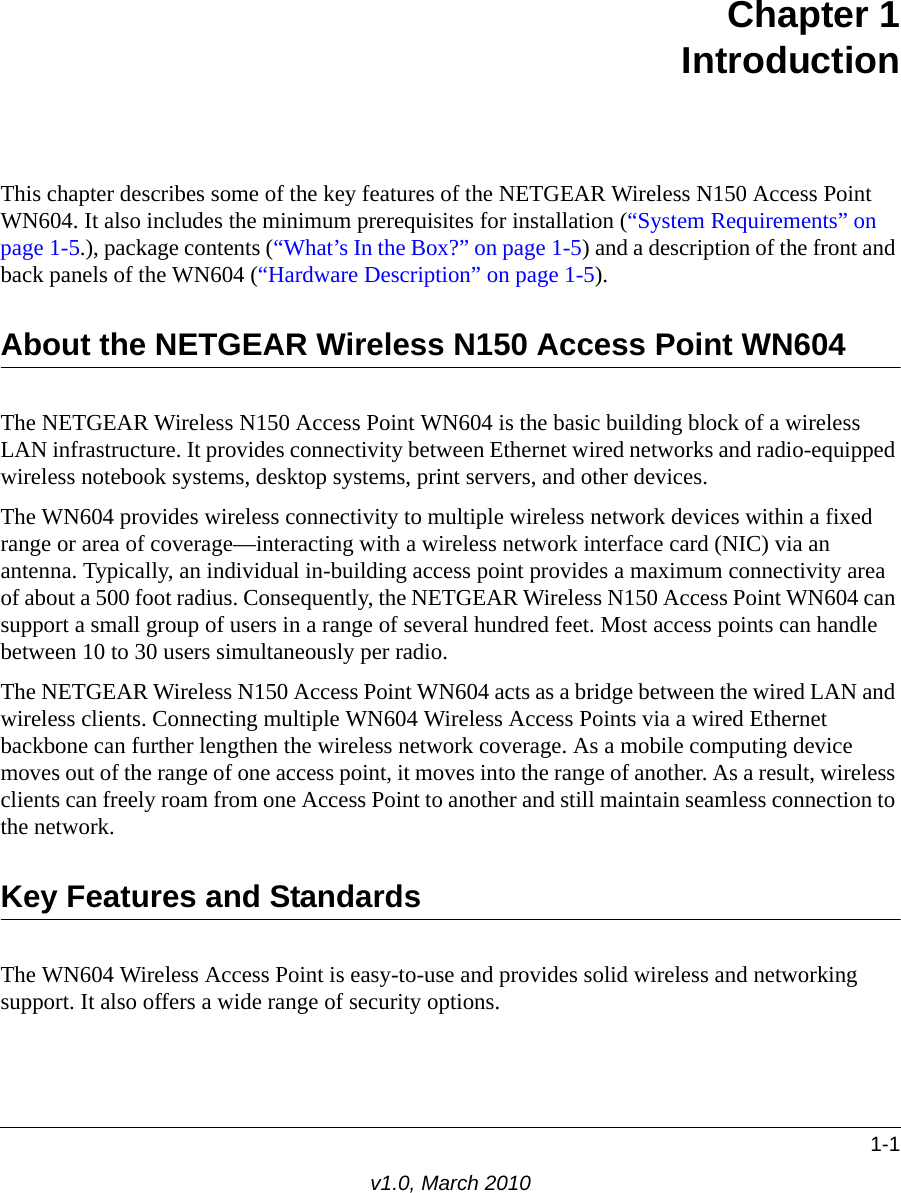 1-1v1.0, March 2010Chapter 1IntroductionThis chapter describes some of the key features of the NETGEAR Wireless N150 Access Point WN604. It also includes the minimum prerequisites for installation (“System Requirements” on page 1-5.), package contents (“What’s In the Box?” on page 1-5) and a description of the front and back panels of the WN604 (“Hardware Description” on page 1-5).About the NETGEAR Wireless N150 Access Point WN604The NETGEAR Wireless N150 Access Point WN604 is the basic building block of a wireless LAN infrastructure. It provides connectivity between Ethernet wired networks and radio-equipped wireless notebook systems, desktop systems, print servers, and other devices.The WN604 provides wireless connectivity to multiple wireless network devices within a fixed range or area of coverage—interacting with a wireless network interface card (NIC) via an antenna. Typically, an individual in-building access point provides a maximum connectivity area of about a 500 foot radius. Consequently, the NETGEAR Wireless N150 Access Point WN604 can support a small group of users in a range of several hundred feet. Most access points can handle between 10 to 30 users simultaneously per radio.The NETGEAR Wireless N150 Access Point WN604 acts as a bridge between the wired LAN and wireless clients. Connecting multiple WN604 Wireless Access Points via a wired Ethernet backbone can further lengthen the wireless network coverage. As a mobile computing device moves out of the range of one access point, it moves into the range of another. As a result, wireless clients can freely roam from one Access Point to another and still maintain seamless connection to the network.Key Features and StandardsThe WN604 Wireless Access Point is easy-to-use and provides solid wireless and networking support. It also offers a wide range of security options.