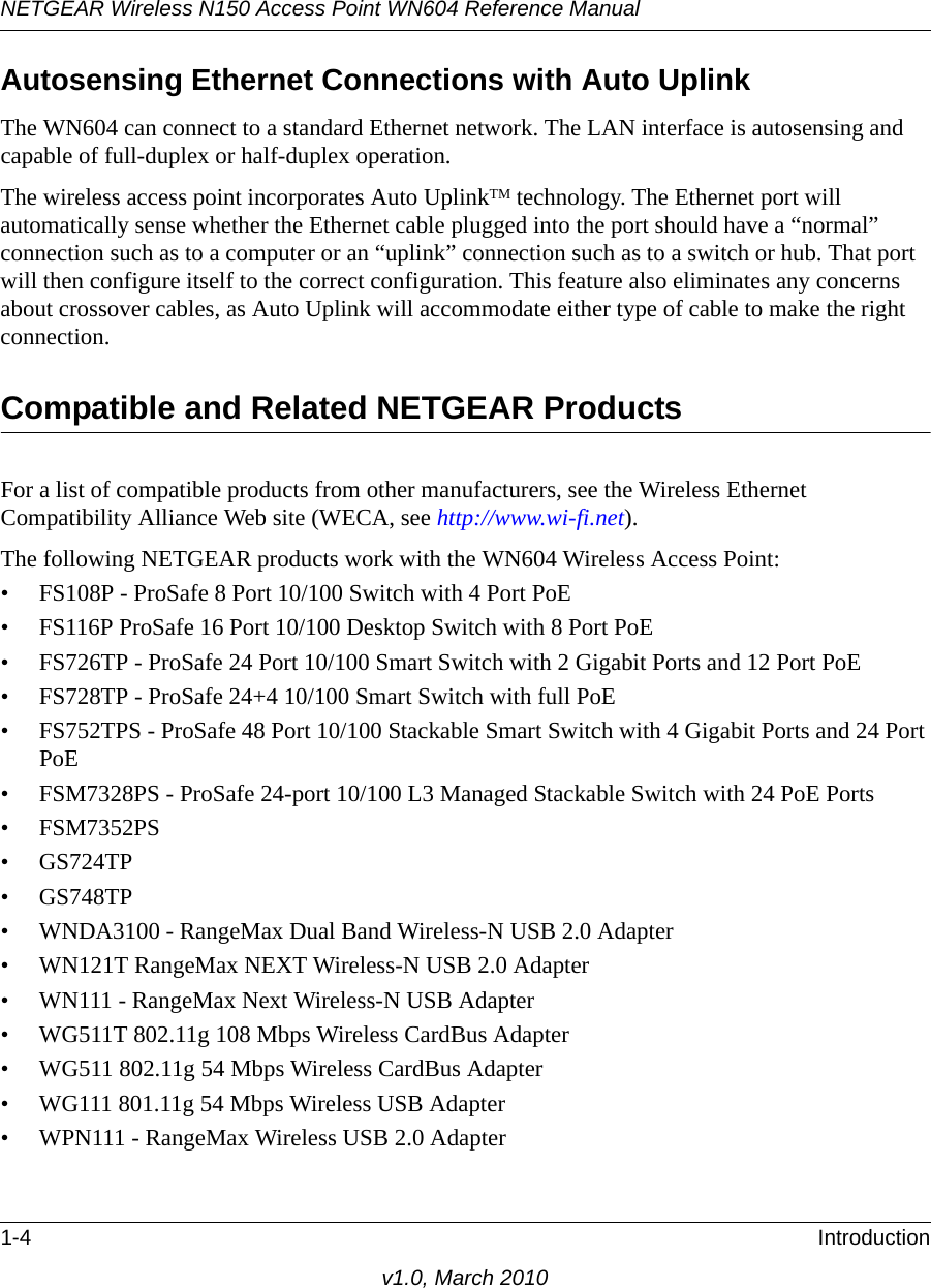 NETGEAR Wireless N150 Access Point WN604 Reference Manual1-4 Introductionv1.0, March 2010Autosensing Ethernet Connections with Auto Uplink The WN604 can connect to a standard Ethernet network. The LAN interface is autosensing and capable of full-duplex or half-duplex operation. The wireless access point incorporates Auto UplinkTM technology. The Ethernet port will automatically sense whether the Ethernet cable plugged into the port should have a “normal” connection such as to a computer or an “uplink” connection such as to a switch or hub. That port will then configure itself to the correct configuration. This feature also eliminates any concerns about crossover cables, as Auto Uplink will accommodate either type of cable to make the right connection.Compatible and Related NETGEAR ProductsFor a list of compatible products from other manufacturers, see the Wireless Ethernet Compatibility Alliance Web site (WECA, see http://www.wi-fi.net). The following NETGEAR products work with the WN604 Wireless Access Point:• FS108P - ProSafe 8 Port 10/100 Switch with 4 Port PoE• FS116P ProSafe 16 Port 10/100 Desktop Switch with 8 Port PoE• FS726TP - ProSafe 24 Port 10/100 Smart Switch with 2 Gigabit Ports and 12 Port PoE• FS728TP - ProSafe 24+4 10/100 Smart Switch with full PoE• FS752TPS - ProSafe 48 Port 10/100 Stackable Smart Switch with 4 Gigabit Ports and 24 Port PoE• FSM7328PS - ProSafe 24-port 10/100 L3 Managed Stackable Switch with 24 PoE Ports• FSM7352PS• GS724TP• GS748TP• WNDA3100 - RangeMax Dual Band Wireless-N USB 2.0 Adapter• WN121T RangeMax NEXT Wireless-N USB 2.0 Adapter• WN111 - RangeMax Next Wireless-N USB Adapter• WG511T 802.11g 108 Mbps Wireless CardBus Adapter• WG511 802.11g 54 Mbps Wireless CardBus Adapter• WG111 801.11g 54 Mbps Wireless USB Adapter• WPN111 - RangeMax Wireless USB 2.0 Adapter