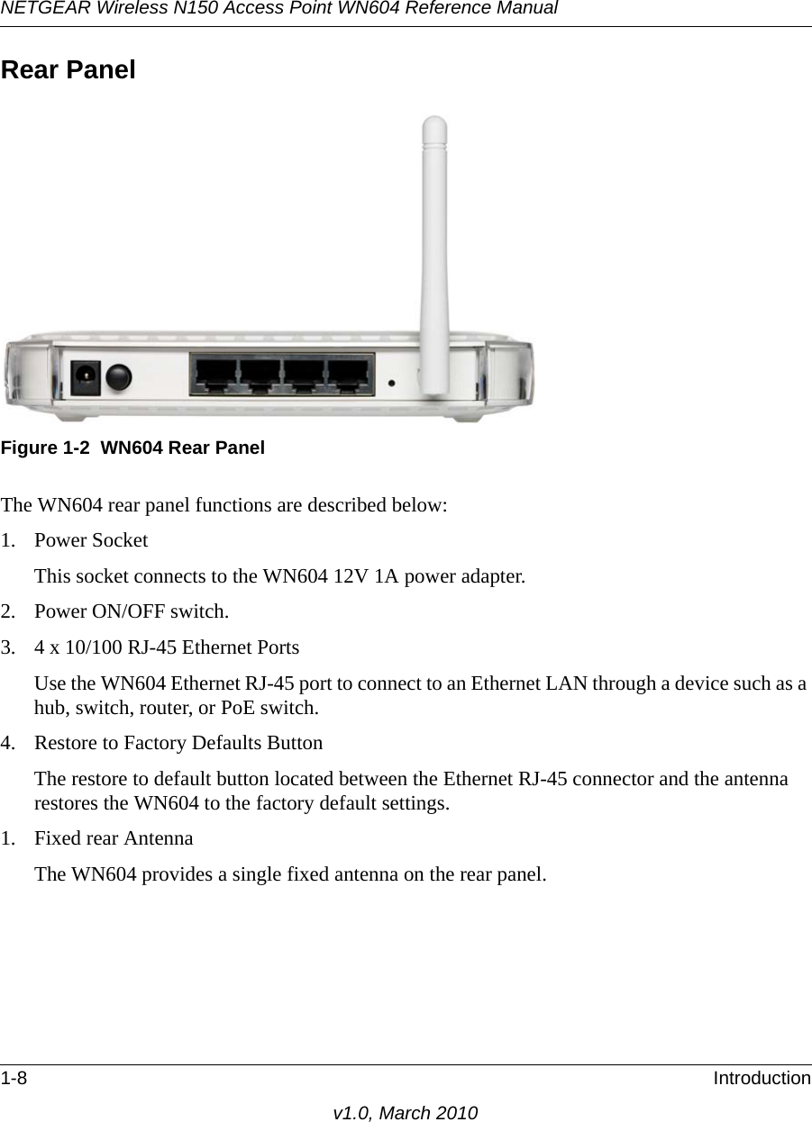 NETGEAR Wireless N150 Access Point WN604 Reference Manual1-8 Introductionv1.0, March 2010Rear PanelThe WN604 rear panel functions are described below:1. Power SocketThis socket connects to the WN604 12V 1A power adapter.2. Power ON/OFF switch.3. 4 x 10/100 RJ-45 Ethernet PortsUse the WN604 Ethernet RJ-45 port to connect to an Ethernet LAN through a device such as a hub, switch, router, or PoE switch.4. Restore to Factory Defaults ButtonThe restore to default button located between the Ethernet RJ-45 connector and the antenna restores the WN604 to the factory default settings.1. Fixed rear AntennaThe WN604 provides a single fixed antenna on the rear panel.Figure 1-2 WN604 Rear Panel