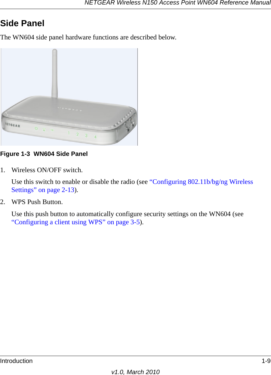 NETGEAR Wireless N150 Access Point WN604 Reference ManualIntroduction 1-9v1.0, March 2010Side PanelThe WN604 side panel hardware functions are described below.1. Wireless ON/OFF switch.Use this switch to enable or disable the radio (see “Configuring 802.11b/bg/ng Wireless Settings” on page 2-13).2. WPS Push Button.Use this push button to automatically configure security settings on the WN604 (see “Configuring a client using WPS” on page 3-5).Figure 1-3 WN604 Side Panel