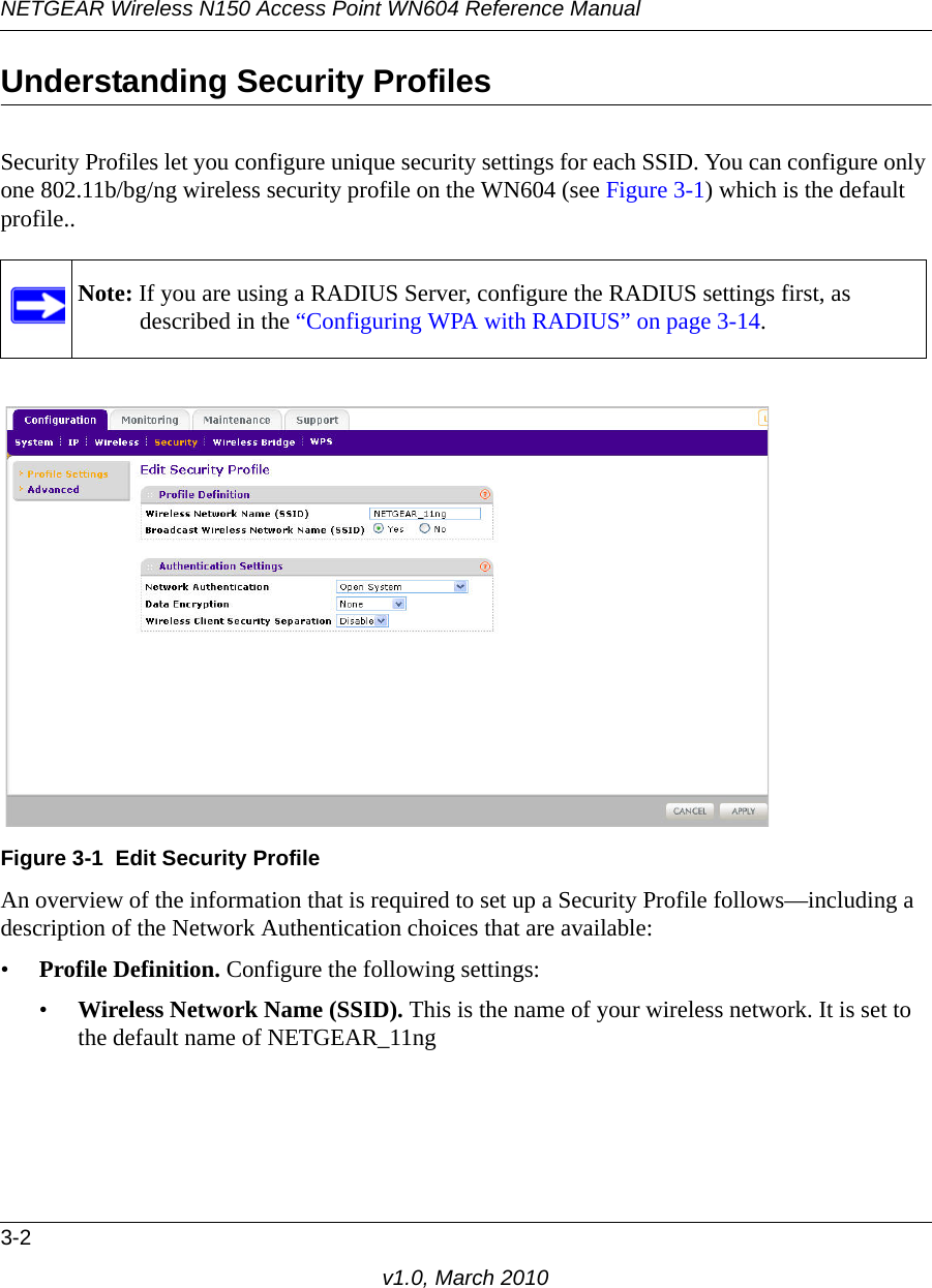 NETGEAR Wireless N150 Access Point WN604 Reference Manual3-2v1.0, March 2010Understanding Security ProfilesSecurity Profiles let you configure unique security settings for each SSID. You can configure only one 802.11b/bg/ng wireless security profile on the WN604 (see Figure 3-1) which is the default profile..An overview of the information that is required to set up a Security Profile follows—including a description of the Network Authentication choices that are available:•Profile Definition. Configure the following settings:•Wireless Network Name (SSID). This is the name of your wireless network. It is set to the default name of NETGEAR_11ngNote: If you are using a RADIUS Server, configure the RADIUS settings first, as described in the “Configuring WPA with RADIUS” on page 3-14.Figure 3-1 Edit Security Profile