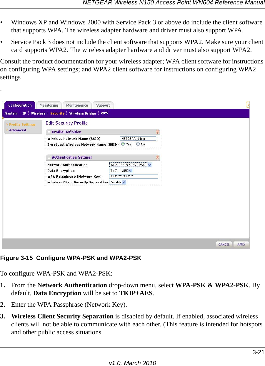 NETGEAR Wireless N150 Access Point WN604 Reference Manual3-21v1.0, March 2010• Windows XP and Windows 2000 with Service Pack 3 or above do include the client software that supports WPA. The wireless adapter hardware and driver must also support WPA. • Service Pack 3 does not include the client software that supports WPA2. Make sure your client card supports WPA2. The wireless adapter hardware and driver must also support WPA2.Consult the product documentation for your wireless adapter; WPA client software for instructions on configuring WPA settings; and WPA2 client software for instructions on configuring WPA2 settings.To configure WPA-PSK and WPA2-PSK:1. From the Network Authentication drop-down menu, select WPA-PSK &amp; WPA2-PSK. By default, Data Encryption will be set to TKIP+AES.2. Enter the WPA Passphrase (Network Key).3. Wireless Client Security Separation is disabled by default. If enabled, associated wireless clients will not be able to communicate with each other. (This feature is intended for hotspots and other public access situations.Figure 3-15 Configure WPA-PSK and WPA2-PSK